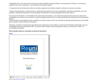 • Modalidade Intra e Inter-Institucional: promoção da ampla mobilidade estudantil mediante o aproveitamento de créditos e a circulação de
estudantes entre cursos e programas, e entre instituições de educação superior.

• Compromisso Social da Instituição: política de inclusão; programas de assistência estudantil e políticas de extensão universitária.

• Suporte da pós-graduação ao desenvolvimento e aperfeiçoamento qualitativo dos cursos de graduação: articulação da graduação com a pós-
graduação; expansão quali-quantitativa da pós-graduação orientada para a renovação pedagógica da educação superior.

Em cada uma das dimensões, a universidade deverá propor ações para subitens e, caso ainda queira propor alguma ação em um aspecto não
contemplado nessas diretrizes, mas inserido no escopo do programa, poderá fazê-lo em espaço apropriado para cada dimensão da reestruturação
proposta.
Todas as propostas encaminhadas deverão contemplar um aumento mínimo de 20% nas matrículas de graduação projetadas para a universidade,
além de atender as demais diretrizes do programa.

Além disso, os planos de reestruturação apresentados pelas instituições de ensino públicas e aprovados pelo Ministério da Educação, terão sua
exeqüibilidade financeira garantida pelo MEC já a partir de 2008, mediante termo de pactuação de metas a ser firmado entre o MEC e as
universidades participantes.

Outros detalhes podem ser conferidos na íntegra do documento:
REUNI




View more documents from ProjetoBr.
 