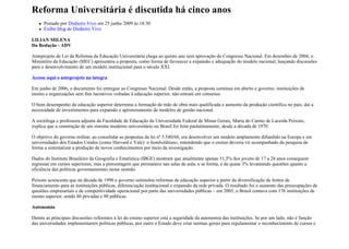 Reforma Universitária é discutida há cinco anos
      Postado por Dinheiro Vivo em 25 junho 2009 às 18:30
      Exibir blog de Dinheiro Vivo

LILIAN MILENA
Da Redação - ADV

Anteprojeto de Lei da Reforma da Educação Universitária chega ao quinto ano sem aprovação do Congresso Nacional. Em dezembro de 2004, o
Ministério da Educação (MEC) apresentou a proposta, como forma de favorecer a expansão e adequação do modelo nacional, lançando discussões
para o desenvolvimento de um modelo institucional para o século XXI.

Acesse aqui o anteprojeto na íntegra

Em junho de 2006, o documento foi entregue ao Congresso Nacional. Desde então, a proposta continua em aberto e governo, instituições de
ensino e organizações sem fins lucrativos voltadas à educação superior, não entram em consenso.

O bom desempenho da educação superior determina a formação de mão de obra mais qualificada e aumento da produção científica no país, daí a
necessidade de investimentos para expansão e aprimoramento de modelos de gestão nacional.

A socióloga e professora adjunta da Faculdade de Educação da Universidade Federal de Minas Gerais, Maria do Carmo de Lacerda Peixoto,
explica que a construção de um sistema moderno universitário no Brasil foi feita paulatinamente, desde a década de 1970.

O objetivo do governo militar, ao consolidar as propostas da lei nº 5.540/68, era desenvolver um modelo amplamente difundido na Europa e em
universidades dos Estados Unidos (como Harvard e Yale): o humboldtiano, entendendo que o ensino deveria vir acompanhado da pesquisa de
forma a sistematizar a produção de novos conhecimentos por meio da investigação.

Dados do Instituto Brasileiro de Geografia e Estatística (IBGE) mostram que atualmente apenas 11,5% dos jovens de 17 a 24 anos conseguem
ingressar em cursos superiores, mas a porcentagem que permanece nas salas de aula, e se forma, é de quase 3% levantando questões quanto a
eficiência das políticas governamentais nesse sentido.

Peixoto acrescenta que na década de 1990 o governo estimulou reformas de educação superior a partir da diversificação de fontes de
financiamento para as instituições públicas, diferenciação institucional e expansão da rede privada. O resultado foi o aumento das preocupações de
questões empresariais e de competitividade operacional por parte das universidades públicas – em 2005, o Brasil contava com 176 instituições de
ensino superior, sendo 86 privadas e 90 públicas.

Autonomia

Dentre as principais discussões referentes à lei do ensino superior está a seguridade da autonomia das instituições. Se por um lado, não é função
das universidades implementarem políticas públicas, por outro o Estado deve criar normas gerais para regulamentar o reconhecimento de cursos e
 