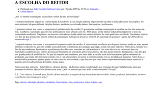 A ESCOLHA DO REITOR
      Publicado por João Vergílio Gallerani Cuter em 15 junho 2009 às 10:39 em Educação
      Exibir tópicos

Qual é o melhor sistema para se escolher o reitor de uma universidade?

O sistema atualmente vigente na Universidade de São Paulo é o da eleição indireta. O governador escolhe os indicados numa lista tríplice. No
outro extremo, há quem defenda eleições diretas e paritárias, envolvendo alunos, funcionários e professores.

O primeiro sistema tem contra si uma possível partidarização da escolha. O governador, embora constrangido a escolher um dos três nomes da
lista, escolheria o candidato que estivesse politicamente mais afinado com ele. Além disso, a lista tríplice reduz demasiadamente o peso da
comunidade acadêmica. Na prática, um terceiro colocado que tenha obtido um número irrisório de votos pode ser o escolhido. Finalmente, critica-
se o fato de que apenas uma parcela ínfima da comunidade participa do processo eleitoral. (A descrição do processo vigente na USP pode ser
encontrada aqui.)

O segundo sistema tem contra si uma possível corporativização da escolha. A universidade escolheria seu dirigente máximo tendo em vista apenas
interesses corporativos, que nem sempre coincidem com os interesses da sociedade que paga a conta com seus impostos. Além disso, ressalta-se o
fato de que estudantes, funcionários e professores têm diferentes inserções na vida acadêmica. Um reitor deveria ser eleito com base em
finalidades acadêmicas que, embora possam perfeitamente ser entendidas pelos funcionários, não lhes dizem respeito diretamente, e não têm por
isso grande poder de mobilizá-los. No que diz respeito aos estudantes, por outro lado, a escolha seria feita basicamente pelos estudantes de
graduação, que ainda não têm muito contato com a vida universitária em geral, e nenhum contato com as atividades de pesquisa. Além disso, a
maioria deles permanece apenas quatro ou cinco anos na universidade, o que faz com que estes alunos sejam naturalmente menos sensíveis a
questões envolvendo políticas de médio e longo prazo.

Entre esses dois extremos - lista tríplice e eleições diretas - há diversas outras possibilidades que precisam de maior detalhamento para que
possamos avaliá-las. Que tal discutirmos esse tema? Qual é o sistema que você acha o mais adequado? Por quê?

P.S.: Caso sinta-se à vontade para fazê-lo, dê-nos uma dica a respeito de sua inserção na universidade. Aluno, professor, funcionário, ou mero
contribuinte interessado pelo tema?

Tags: diretas, educação, eleições, estudantes, funcionários, lista, professores, reitor, tríplice, usp
 