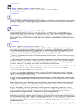 ► Responder esta



   Permalink Responder até Anarquista Lúcida em 10 maio 2009 at 19:36
No site abaixo, há uma matéria interessante sobre o uso de jogos educativos para motivar os estudantes:
http://smeira.blog.terra.com.br/

► Responder esta



   Permalink Responder até Rogério Maestri em 11 maio 2009 at 16:14
Aqui no RS temos uma fábrica de equipamentos para aulas de física que além de fantásticos para os alunos apreenderem física, são baratos
e resistentes. Com eles estuda-se cinemática, dinâmica, eletricidade, hidrostática e outros ramso da física como se fosse uma brincadeira.
Instrumentos para melhorar o ensino temos, só falta o investimento.

► Responder esta



  Permalink Responder até Anarquista Lúcida em 11 maio 2009 at 17:04
Rogério, você devia divulgar isso. Pôr, por ex., no Fora de Pauta do Nassif, e/ou no primeiro tópico sobre educação que ele abrir.
Pessoalmente acho que uma "fábrica de brinquedos" que ensinem, e de jogos, etc., é uma das coisas indispensáveis para que se possa
multiplicar pequenos laboratórios em escolas públicas a preço barato (melhor ainda se, além de fabricar os brinquedos, essas fábricas
pusessem instruções de como produzi-los, modelos, etc., disponíveis na rede, permitindo a cópia sem pagamento de direitos autorais). E
tudo que pudesse ser feito sob forma eletrônica deveria ser posto em sites amplamente divulgados, disponíveis gratuitamente para alunos e
professores.

► Responder esta



  Permalink Responder até Rogério Maestri em 11 maio 2009 at 1:20
Quase como um fechamento de minha interrogação inicial, estou propondo uma alternativa para qualquer tipo de prova de ingresso no
ensino superior, vestibular, ENEM, ou exames que se venham a criar, estou propondo uma avaliação não absoluta, igual entre desiguais,
pois qualquer prova absoluta comparando alunos de grupos diversos, tem intrinsecamente um caráter antidemocrático e elitista. Pedindo
desculpa pela comparação, mas comparar um belo Poodle treinado de circo com um simpático e inteligente cãozinho de um menino
qualquer, não é comparar a inteligência ou a habilidade dos dois, mas sim comparar a qualidade do treinador.

A proposta que faço detalhei no meio de um texto meio confuso em que misturei algumas questões, para clarear mais retomo a proposta de
forma mais detalhada.

A proposta consiste na reserva de vagas da universidade publica a alunos pré-selecionados entre os mais aptos de cada escola de segundo
grau (privada ou pública), ou seja, classificar os alunos de cada escola em função de todo o seu segundo grau, independente da referência
relativa entre cada escola. Seriam escolhidos, por exemplo, 10% de cada grupo de formandos, logo se o ensino público atinge 90% de todos
os alunos ele ficaria com 90% das vagas e no universo de cada escola se reproduziria a mesma proporção.

Para que a idéia seja discutida ou até torpedeada passarei a descrever de forma mais longa seus princípios e vantagens. Não estou esperando
que seja aceita por todos, mas acho que é uma proposta que atinge os anseios de muitos como explicitarei no último parágrafo.

Antes de tudo levantarei os princípios básicos que a norteiam, que são:

O primeiro é que a inteligência e a capacidade são encontradas em todos os grupos homogêneos de forma proporcional ao número de
indivíduos (alunos que estudam em qualquer colégio). Até hoje, excetuando teses raciais e o resultado de falta de falta de alimentação na
infância, não vi qualquer crítica a esta primeira hipótese.

O segundo está baseado na hipótese que um acompanhamento permanente ao longo de três ou mais anos do segundo grau, possibilita uma
visão mais clara e real da potencialidade de cada indivíduo (estou falando de potencialidade) do que uma prova em poucos dias (vestibular
ou ENEM).

Como terceira característica tendo-se uma avaliação entre iguais (mesma escola, mesma região) ter-se-ia uma visão menos distorcida da
capacidade de treinamento de uma escola em relação à outra, sem que pese sobre o aluno a inépcia de governantes ou a falta de recursos
materiais de seus pais. Levar-se-ia a democracia a avaliação dos alunos.

O quarto e último princípio, é que este tipo de procedimento valorizaria os professores de segundo grau, passando a estes a tarefa de
identificar as aptidões de cada aluno. Este método não deixaria a um acadêmico fora da realidade de cada escola a tentativa democratizar o
acesso por cotas raciais ou sociais. Esta vantagem teria como ganho complementar trazer para o primeiro plano as avaliações dos
professores do ensino médio, aumentando tanto a responsabilidade dos mesmos como a sua auto-estima.

Problemas operacionais poderão surgir ao ser implementado um sistema desta forma. Problemas análogos aos que surgiram quando foram
abandonados os vestibulares por faculdades. Naquela época quando foi introduzido o vestibular unificado, surgiram dúvidas como utilizá-
los e na eficácia dos mesmos em classificar os alunos, estes problemas foram solucionados por diversas formas, inclusive com a introdução
de pesos relativos entre disciplinas. Da mesma forma as faculdades poderiam em conjunto com as secretarias de educação, priorizar
habilidades necessárias para cada curso. Teríamos uma transferência de competência de “fundações” que realizam exames para o corpo de
professores do segundo grau.

Se pensarmos na possibilidade de pais com mais recurso transferirem os seus filhos para colégios “mais fracos” ter-se-ia de qualquer forma
 