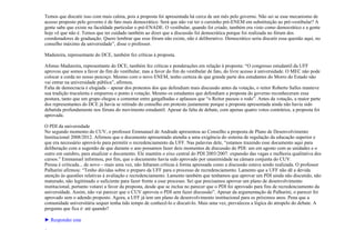 Temos que discutir isso com mais calma, pois a proposta foi apresentada há cerca de um mês pelo governo. Não sei se esse mecanismo de
acesso proposto pelo governo é de fato mais democrático. Será que não vai ter o cursinho pré-ENEM em substituição ao pré-vestibular? A
gente sabe que existe na faculdade particular o pré-ENADE. O vestibular, quando foi criado, também era visto como democrático e a gente
hoje vê que não é. Temos que ter cuidado também ao dizer que a discussão foi democrática porque foi realizada no fórum dos
coordenadores de graduação. Quero lembrar que esse fórum não existe, não é deliberativo. Democrático seria discutir essa questão aqui, no
conselho máximo da universidade”, disse o professor.

Madureira, representante do DCE, também fez críticas à proposta.

Afonso Madureira, representante do DCE, também fez críticas e ponderações em relação à proposta: “O congresso estudantil da UFF
aprovou que somos a favor do fim do vestibular, mas a favor do fim do vestibular de fato, do livre acesso à universidade. O MEC não pode
colocar a corda no nosso pescoço. Mesmo com o novo ENEM, tenho certeza de que grande parte dos estudantes do Morro do Estado não
vai entrar na universidade pública”, afirmou.
Falta de democracia é elogiada – apesar dos protestos dos que defendiam mais discussão antes da votação, o reitor Roberto Salles manteve
sua tradição truculenta e empurrou o ponto à votação. Mesmo os estudantes que defendiam a proposta do governo reconheceram essa
postura, tanto que um grupo chegou a comentar entre gargalhadas e aplausos que “o Reitor passou o rodo”. Antes da votação, a maior parte
dos representantes do DCE já havia se retirado do conselho em protesto justamente porque a proposta apresentada ainda não havia sido
debatida profundamente nos fóruns do movimento estudantil. Apesar da falta de debate, com apenas quatro votos contrários, a proposta foi
aprovada.

O PDI da universidade
No segundo momento do CUV, o professor Emmanuel de Andrade apresentou ao Conselho a proposta de Plano de Desenvolvimento
Institucional 2008/2012. Afirmou que o documento apresentado atendia a uma exigência do sistema de regulação da educação superior e
que era necessário aprová-lo para permitir o recredenciamento da UFF. Nas palavras dele, “estamos trazendo esse documento aqui para
deliberação com a sugestão de que durante o ano possamos fazer dois momentos de discussão do PDI: um em agosto com as unidades e o
outro em outubro, para atualizar o documento. Ele mantém o eixo central do PDI 2003/2007: expansão das vagas e melhoria qualitativa dos
cursos.” Emmanuel informou, por fim, que o documento havia sido aprovado por unanimidade na câmara conjunta do CUV.
Pressa é criticada... de novo – mais uma vez, não faltaram críticas à forma apressada como a discussão estava sendo realizada. O professor
Palharini afirmou: “Tenho dúvidas sobre o preparo da UFF para o processo de recredenciamento. Lamento que a UFF não dê a devida
atenção às questões relativas à avaliação e recredenciamento. Lamento também que tenhamos que aprovar um PDI ainda não discutido, não
maturado, não legitimado o suficiente para fazer frente a esse processo. Sei que precisamos aprovar um plano de desenvolvimento
institucional, portanto votarei a favor da proposta, desde que se inclua no parecer que o PDI foi aprovado para fins de recredenciamento da
universidade. Assim, não vai parecer que o CUV aprovou o PDI sem fazer discussão”. Apesar da argumentação de Palharini, o parecer foi
aprovado sem o adendo proposto. Agora, a UFF já tem um plano de desenvolvimento institucional para os próximos anos. Pena que a
comunidade universitária sequer tenha tido tempo de conhecê-lo e discuti-lo. Mais uma vez, prevaleceu a lógica do atropelo do debate. A
pergunta que fica é: até quando?

► Responder esta
 