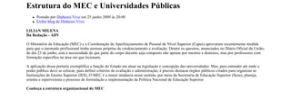 Estrutura do MEC e Universidades Públicas
      Postado por Dinheiro Vivo em 25 junho 2009 às 20:00
      Exibir blog de Dinheiro Vivo

LILIAN MILENA
Da Redação - ADV

O Ministério da Educação (MEC) e a Coordenação de Aperfeiçoamento de Pessoal de Nível Superior (Capes) aprovaram recentemente medida
para que o mestrado profissional tenha normas próprias de credenciamento e avaliação. Dentre os quesitos, anunciados no Diário Oficial da União,
do dia 23 de junho, está a necessidade de que parte do corpo docente seja composto não apenas por mestres e doutores, mas por professores com
formação específica na área em que lecionam.

A aplicação dessa portaria exemplifica a função do Estado em atuar na legislação e concepção das universidades. Mas, para entender até onde o
poder público deve se colocar, para definir critérios de avaliação e administração, é preciso destacar órgãos públicos criados para organizar as
Instituições de Ensino Superior (IES). O MEC é a maior instância nesse sentido, por meio da Secretaria de Educação Superior (Sesu), planeja,
orienta e supervisiona o processo de formulação e implementação da Política Nacional de Educação Superior.

Conheça a estrutura organizacional do MEC
 