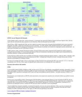 FONTE: site do Ministério da Educação

A Sesu também realiza a supervisão, o desenvolvimento e a manutenção das Instituições Públicas Federais de Ensino Superior (Ifes), além da
supervisão das instituições privadas, apoiada na Lei de Diretrizes e Bases da Educação Nacional (LDB).

Além da Sesu, o MEC responde pela Capes, que tem o papel de conceder recursos para a formação de pós-graduados stricto sensu (mestrado e
doutorado). Em 2008, o órgão havia fornecido cerca de 41 mil bolsas – em 1995, quando criado, beneficiou próximo de 15.600 estudantes. O
CAPES é responsável pelo investimento da formação de recursos humanos fora do país e de contratos de cooperação científica internacional – em
2008 foram concedidas cerca de 4.200 bolsas no exterior.

O MEC gerencia, ainda, o Instituto Nacional de Estudos e Pesquisas Educacionais (Inep), responsável pela produção de estudos, pesquisas e
avaliações das universidades. O Censo da Educação Superior é fruto de levantamentos realizados por esse órgão a partir do preenchimento do
formulário eletrônico, avaliado posteriormente pelo Inep.

O Inep relaciona os dados das IES com os resultados do Sistema de Avaliação da Educação Superior (Sinaes) – criado em 1995, e realizado a cada
três anos. O sistema é composto por três outros mecanismos do MEC: Avaliação das Condições de Ensino; Avaliação Institucional, e Exame
nacional de Desempenho de Estudantes (Enade).

Com base nos resultados do Enade, a Sesu e o Inep chegam ao Índice Geral de Cursos da Instituição (IGC) que variam de 1 a 5 (1 e 2 são notas
consideradas ruins). Por fim, a Sesu é quem irá responder pelo credenciamento ou revalidação dos cursos superiores.

Estrutura universitária: dois modelos

UFBA

A Universidade Federal da Bahia, fundada em 1808, tem hoje mais de 150 cursos, de graduação e pós-graduação (mestrado e doutorado), e 24 mil
alunos matriculados. O laboratório Cybermetrics 2009, do Centro de Informações e Documentação (CINDOC), do Conselho Nacional de Pesquisa
da Espanha (CSIC) classificou a instituição na 692ª entre as IES que mais produzem material científico – em âmbito nacional, a UFBA é a 17ª
colocada.

Recentemente a universidade aderiu ao REUNI, tendo apresentado a maior proposta de expansão entre instituições federais que pediram recursos
do programa.

Estima-se que a universidade receberá o financiamento de R$ 90 milhões a serem aplicados durante os 4 anos de duração do REUNI, além do
custo adicional de R$ 69 milhões entregues em 2008. O pró-reitor de graduação da UFBA, Maerbal Marinho, explica que entre os objetivos da
instituição estão a construção de 80 mil metros quadrados de infra-estrutura, aquisição de 10 mil novos computadores, contratação de 533
professores em dedicação exclusiva e aumento de 90% da taxa de alunos concluindo os cursos de graduação.

“A universidade não conseguiria responder a um projeto de expansão como esse sem recursos adicionais. Cabe ao governo ter propostas de
políticas públicas. Os projetos são feitos pelas universidades mantendo a autonomia delas em relação às propostas oferecidas pelo Estado”,
completa. Em 2009 a instituição ofereceu 7 mil vagas, ou 2.800 acima do registrado no ano anterior.

Acesse artigo da UFBA em relação a ranking Cybermetric

Estrutura Organizacional
 