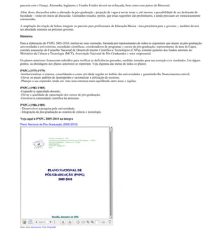 parceria com a França, Alemanha, Inglaterra e Estados Unidos deverá ser reforçada, bem como com países do Mercosul.

Além disso, discussões sobre a alteração da pós-graduação - projeção de vagas e novas áreas e, até mesmo, a possibilidade de ser deslocada da
faculdade – estão em início de discussão. Guimarães ressalta, porém, que essas sugestões são preliminares, e ainda precisam ser minuciosamente
estruturadas.

A ampliação da criação de bolsas integrais ou parciais para profissionais da Educação Básica - área prioritária para o governo -, também deverá
ser abordada somente no próximo governo.

Histórico

Para a elaboração do PNPG 2005-2010, institui-se uma comissão, formada por representantes de todos os segmentos que atuam na pós-graduação:
universidades e pró-reitorias, sociedades científicas, coordenadores de programas e cursos de pós-graduação, representantes de área da Capes,
comitês assessores do Conselho Nacional de Desenvolvimento Científico e Tecnológico (CNPq), comitês gestores dos fundos setoriais do
Ministério da Ciência e Tecnologia (MCT), Associação Nacional de Pós-Graduandos e setor empresarial.

Os planos anteriores forneceram subsídios para verificar as deficiências passadas, medidas tomadas para sua correção e os resultados. Em alguns
pontos, as abordagens dos planos anteriores se repetiram. Veja algumas das metas de todos os planos:

PNPG (1975-1979)
-Institucionalizar o sistema, consolidando-o como atividade regular no âmbito das universidades e garantindo-lhe financiamento estável;
-Elevar os atuais padrões de desempenho e racionalizar a utilização de recursos;
-Planejar a sua expansão, tendo em vista uma estrutura mais equilibrada entre áreas e regiões.

PNPG (1982-1985)
-Expandir a capacidade docente;
-Elevar a qualidade da capacitação dos cursos de pós-graduação;
-Envolver a comunidade científica no processo.

PNPG (1986-1989)
- Desenvolver a pesquisa pela universidade;
- Integração da pós-graduação ao sistema de ciência e tecnologia.

Veja aqui o PNPG 2005-2010 na íntegra
Plano Nacional de Pós-Graduação (2005-2010)




View more documents from ProjetoBr.
 