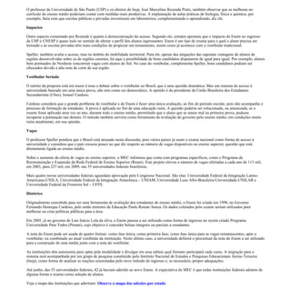 O professor da Universidade de São Paulo (USP) e ex-diretor do Inep, José Marcelino Rezende Pinto, também observar que as melhoras no
currículo do ensino médio poderiam contar com medidas mais produtivas. A implantação de aulas práticas de biologia, física e química, por
exemplo, faria com que escolas públicas e privadas investissem em laboratórios, complementando o aprendizado, diz ele.

Impactos

Outro aspecto comentado por Rezende é quanto à democratização do acesso. Segundo ele, estudos apontam que o impacto do Enem no ingresso
da USP e UNESP é quase nulo no sentido de alterar o perfil dos alunos ingressantes. Enem é um tipo de exame para o qual o aluno precisa ser
treinado e as escolas privadas têm mais condições de propiciar um treinamento, assim como já acontece com o vestibular tradicional.

Speller, também avalia o acesso, mas no âmbito de mobilidade territorial. Para ele, apesar das alegações das supostas vantagens de alunos de
regiões desenvolvidas sobre os de regiões carentes, há aqui a possibilidade de bons candidatos disputarem de igual para igual. Por exemplo, alunos
bem pontuados do Nordeste concorrem vagas com alunos do Sul. No caso do vestibular, complementa Speller, bons candidatos podiam ser
ofuscados devido a alta nota de corte de sua região.

Vestibular Seriado

O mérito da proposta está em trazer á tona o debate sobre o vestibular no Brasil, que é uma questão dramática. Mas um sistema de acesso à
universidade baseado em uma única prova, não tem como ser democrático. A opinião é do presidente da União Brasileira dos Estudantes
Secundaristas (Ubes), Ismael Cardoso.

Cardoso considera que o grande problema do vestibular e do Enem é fazer uma única avaliação, ao fim do período escolar, pois não acompanha o
processo de formação do estudante. A prova é aplicada no fim de uma educação ruim. A questão poderia ser solucionada, ou amenizada, se o
exame fosse aplicado uma vez ao ano, durante todo o ensino médio, permitindo que o aluno que se saísse mal na primeira prova, pudesse
recuperar a pontuação nas demais. O método também serviria como ferramenta de avaliação do governo pelo ensino médio, em condições muito
ruins atualmente, em sua opinião.

Vagas

O professor Speller pondera que o Brasil está atrasado nesta discussão, pois vários países já usam o exame nacional como forma de acesso à
universidade e considera que o país cresceu pouco no que diz respeito ao número de vagas disponíveis no ensino superior, questão que está
diretamente ligada ao ensino médio.

Sobre o aumento da oferta de vagas no ensino superior, o MEC informou que conta com programas específicos, como o Programa de
Reestruturação e Expansão da Rede Federal de Ensino Superior (Reuni). Este projeto elevou o número de vagas ofertadas a cada ano de 113 mil,
em 2003, para 227 mil, em 2009, nas 55 universidades federais brasileiras.

Mais quatro novas universidades federais aguardam aprovação pelo Congresso Nacional. São elas: Universidade Federal da Integração Latino-
Americana-UNILA, Universidade Federal da Integração Amazônica – UNIAM, Universidade Luso Afro-Brasileira-Universidade-UNILAB e
Universidade Federal da Fronteira Sul – UFFS.

Histórico

Originalmente concebido para ser uma ferramenta de avaliação dos estudantes de ensino médio, o Enem foi criado em 1998, no Governo
Fernando Henrique Cardoso, pelo então ministro da Educação Paulo Renato Souza. Os dados coletados pelo exame seriam utilizados para
melhorar ou criar políticas públicas para a área.

Em 2005, já no governo de Luis Inácio Lula da silva, o Enem passou a ser utilizado como forma de ingresso no recém criado Programa
Universidade Para Todos (Prouni), cujo objetivo é conceder bolsas integrais ou parciais a estudantes.

A nota do Enem pode ser usada de quatro formas: como fase única; como primeira fase; como fase única para as vagas remanescentes, após o
vestibular; ou combinado ao atual vestibular da instituição. Neste último caso, a universidade definirá o percentual da nota do Enem a ser utilizado
para a construção de uma média junto com a nota do vestibular.

As instituições têm autonomia para optar pela modalidade e divulgar em seus editais qual formato participará cada curso. A migração para o
sistema será acompanhada por um grupo de pesquisa constituído pelo Instituto Nacional de Estudos e Pesquisas Educacionais Anísio Teixeira
(Inep), como forma de analisar as reações ocasionadas pelo novo método de ingresso e, se necessário, propor adequações.

Até junho, das 55 universidades federais, 42 já haviam aderido ao novo Enem. A expectativa do MEC é que todas instituições federais adotem de
alguma forma o exame como seleção de alunos.

Veja o mapa das instituições que aderiram: Observe o mapa das adesões por estado
 