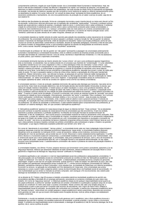 comportamento autônomo, exigido por suas funções sociais: era a universidade liberal humanista e mandarinesca. Hoje, ela
forma a mão-de-obra destinada a manter nas fábricas o despotismo do capital; nos institutos de pesquisa, cria aqueles que
deformam os dados econômicos em detrimento dos assalariados; nas suas escolas de direito forma os aplicadores da legislação
de exceção; nas escolas de medicina, aqueles que irão convertê-la numa medicina do capital ou utilizá-la repressivamente contra
os deserdados do sistema. Em suma, trata-se de “um complô de belas almas” recheadas de títulos acadêmicos, de um
doutorismo substituindo o bacharelismo, de uma nova pedantocracia, da produção de um saber a serviço do poder, seja ele de
que espécie for.

Na instância das faculdades de educação, forma-se o planejador tecnocrata a quem importa discutir os meios sem discutir os fins
da educação, confeccionar reformas estruturais que na realidade são verdadeiras “restaurações”. Formando o professor-policial,
aquele que supervaloriza o sistema de exames, a avaliação rígida do aluno, o conformismo ante o saber professoral. A pretensa
criação do conhecimento é substituída pelo controle sobre o parco conhecimento produzido pelas nossas universidades, o
controle do meio transforma-se em fim, e o “campus” universitário cada vez mais parece um universo concentracionário que
reúne aqueles que se originam da classe alta e média, enquanto professores, e os alunos da mesma extração social, como
“herdeiros” potenciais do poder através de um saber minguado, atestado por um diploma.

A universidade classista se mantém através do poder exercido pela seleção dos estudantes e pelos mecanismos de nomeação
de professores. Na universidade mandarinal do século passado o professor cumpria a função de “cão de guarda” do sistema:
produtor e reprodutor da ideologia dominante, chefe de disciplina do estudante. Cabia à sua função professoral, acima de tudo,
inculcar as normas de passividade, subserviência e docilidade, através da repressão pedagógica, formando a mão-de-obra para
um sistema fundado na desigualdade social, a qual acreditava legitimar-se através da desigualdade de rendimento escolar;
enfim, onde a escola “escolhia” pedagogicamente os “escolhidos” socialmente.

A transformação do professor de “cão de guarda” em “cão pastor” acompanha a passagem da universidade pretensamente
humanista e mandarinesca à universidade tecnocrática, onde os critérios lucrativos da empresa privada, funcionarão para a
formação das fornadas de “colarinhos brancos” rumo às usinas, escritórios e dependências ministeriais. É o mito da assessoria,
do posto público, que mobiliza o diplomado universitário.

A universidade dominante reproduz-se mesmo através dos “cursos críticos”, em que o juízo professoral aparece hegemônico
ante os dominados: os estudantes. Isso se realiza através de um processo que chamarei de “contaminação”. O curso catedrático
e dogmático transforma-se num curso magisterial e crítico; a crítica ideológica é feita nos chamados “cursos críticos”, que
desempenham a função de um tranqüilizante no meio universitário. Essa apropriação da crítica pelo mandarinato universitário,
mantido o sistema de exames, a conformidade ao programa e o controle da docilidade do estudante como alvos básicos,
constitui-se numa farsa, numa fábrica de boa consciência e delinqüência acadêmica, daqueles que trocam o poder da razão pela
razão do poder. Por isso é necessário realizar a crítica da crítica-crítica, destruir a apropriação da crítica pelo mandarinato
acadêmico. Watson demonstrou como, nas ciências humanas, as pesquisas em química molecular estão impregnadas de
ideologia. Não se trata de discutir a apropriação burguesa do saber ou não-burguesa do saber, mas sim a destruição do “saber
institucionalizado”, do “saber burocratizado” como único “legítimo”. A apropriação universitária (atual) do conhecimento é a
concepção capitalista de saber, onde ele se constitui em capital e toma a forma nos hábitos universitários.

A universidade reproduz o modo de produção capitalista dominante não apenas pela ideologia que transmite, mas pelos servos
que ela forma. Esse modo de produção determina o tipo de formação através das transformações introduzidas na escola, que
coloca em relação mestres e estudantes. O mestre possui um saber inacabado e o aluno uma ignorância transitória, não há
saber absoluto nem ignorância absoluta. A relação de saber não institui a diferença entre aluno e professor, a separação entre
aluno e professor opera-se através de uma relação de poder simbolizada pelo sistema de exames – “esse batismo burocrático do
saber”. O exame é a parte visível da seleção; a invisível é a entrevista, que cumpre as mesmas funções de “exclusão” que possui
a empresa em relação ao futuro empregado. Informalmente, docilmente, ela “exclui” o candidato. Para o professor, há o currículo
visível, publicações, conferências, traduções e atividade didática, e há o currículo invisível – esse de posse da chamada
“informação” que possui espaço na universidade, onde o destino está em aberto e tudo é possível acontecer. É através da
nomeação, da cooptação dos mais conformistas (nem sempre os mais produtivos) que a burocracia universitária reproduz o canil
de professores. Os valores de submissão e conformismo, a cada instante exibidos pelos comportamentos dos professores, já
constituem um sistema ideológico. Mas, em que consiste a delinqüência acadêmica?

A “delinqüência acadêmica” aparece em nossa época longe de seguir os ditames de Kant: “Ouse conhecer.” Se os estudantes
procuram conhecer os espíritos audazes de nossa época é fora da universidade que irão encontrá-los. A bem da verdade,
raramente a audácia caracterizou a profissão acadêmica. Os filósofos da revolução francesa se autodenominavam de
“intelectuais” e não de “acadêmicos”. Isso ocorria porque a universidade mostrara-se hostil ao pensamento crítico avançado. Pela
mesma razão, o projeto de Jefferson para a Universidade de Virgínia, concebida para produção de um pensamento independente
da Igreja e do Estado (de caráter crítico), fora substituído por uma “universidade que mascarava a usurpação e monopólio da
riqueza, do poder”. Isso levou os estudantes da época a realizarem programas extracurriculares, onde Emerson fazia-se ouvir, já
que o obscurantismo da época impedia a entrada nos prédios universitários, pois contrariavam a Igreja, o Estado e as grandes
“corporações”, a que alguns intelectuais cooptados pretendem que tenham uma “alma”. [1]

Em nome do “atendimento à comunidade”, “serviço público”, a universidade tende cada vez mais à adaptação indiscriminada a
quaisquer pesquisas a serviço dos interesses econômicos hegemônicos; nesse andar, a universidade brasileira oferecerá
disciplinas como as existentes na metrópole (EUA): cursos de escotismo, defesa contra incêndios, economia doméstica e
datilografia em nível de secretariado, pois já existe isso em Cornell, Wisconson e outros estabelecimentos legitimados. O conflito
entre o técnico e o humanismo acaba em compromisso, a universidade brasileira se prepara para ser uma “multiversidade”, isto
é, ensina tudo aquilo que o aluno possa pagar. A universidade, vista como prestadora de serviços, corre o risco de enquadrar-se
numa “agência de poder”, especialmente após 68, com a Operação Rondon e sua aparente democratização, só nas vagas;
funciona como tranqüilidade social. O assistencialismo universitário não resolve o problema da maioria da população brasileira: o
problema da terra.

A universidade brasileira, nos últimos 15 anos, preparou técnicos que funcionaram como juízes e promotores, aplicando a Lei de
Segurança Nacional, médicos que assinavam atestados de óbito mentirosos, zelosos professores de Educação Moral e Cívica
garantindo a hegemonia da ideologia da “segurança nacional” codificada no Pentágono.

O problema significativo a ser colocado é o nível de responsabilidade social dos professores e pesquisadores universitários. A
não preocupação com as finalidades sociais do conhecimento produzido se constitui em fator de “delinqüência acadêmica” ou da
“traição do intelectual”. Em nome do “serviço à comunidade”, a intelectualidade universitária se tornou cúmplice do genocídio,
espionagem, engano e todo tipo de corrupção dominante, quando domina a “razão do Estado” em detrimento do povo. Isso vale
para aqueles que aperfeiçoam secretamente armas nucleares (M.I.T.), armas químico-biológicas (Universidade da Califórnia,
Berkeley), pensadores inseridos na Rand Corporation, como aqueles que, na qualidade de intelectuais com diploma acreditativo,
funcionam na censura, na aplicação da computação com fins repressivos em nosso país. Uma universidade que produz
pesquisas ou cursos a quem é apto a pagá-los perde o senso da discriminação ética e da finalidade social de sua produção – é
uma multiversidade que se vende no mercado ao primeiro comprador, sem averiguar o fim da encomenda, isso coberto pela
ideologia da neutralidade do conhecimento e seu produto.

Já na década de 30, Frederic Lilge [2] acusava a tradição universitária alemã da neutralidade acadêmica de permitir aos
universitários alemães a felicidade de um emprego permanente, escondendo a si próprios a futilidade de suas vidas e seu
trabalho. Em nome da “segurança nacional”, o intelectual acadêmico despe-se de qualquer responsabilidade social quanto ao
seu papel profissional, a política de “panelas” acadêmicas de corredor universitário e a publicação a qualquer preço de um texto
qualquer se constituem no metro para medir o sucesso universitário. Nesse universo não cabe uma simples pergunta: o
conhecimento a quem e para que serve? Enquanto este encontro de educadores, sob o signo de Paulo Freire, enfatiza a
responsabilidade social do educador, da educação não confundida com inculcação, a maioria dos congressos acadêmicos serve
de “mercado humano”, onde entram em contato pessoas e cargos acadêmicos a serem preenchidos, parecidos aos encontros
entre gerentes de hotel, em que se trocam informações sobre inovações técnicas, revê-se velhos amigos e se estabelecem
contatos comerciais.

Estritamente, o mundo da realidade concreta e sempre muito generoso com o acadêmico, pois o título acadêmico torna-se o
passaporte que permite o ingresso nos escalões superiores da sociedade: a grande empresa, o grupo militar e a burocracia
estatal. O problema da responsabilidade social é escamoteado, a ideologia do acadêmico é não ter nenhuma ideologia, faz fé de
apolítico, isto é, serve à política do poder.
 