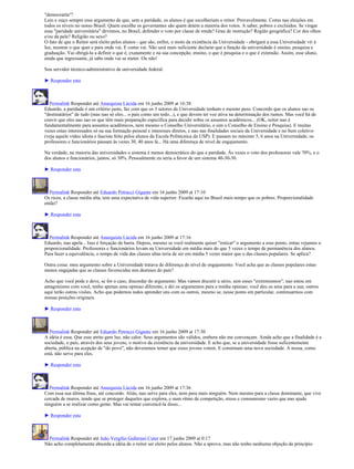 "democratite"!
Leio e ouço sempre esse argumento de que, sem a paridade, os alunos é que escolheriam o reitor. Provavelmente. Como nas eleições em
todos os níveis no nosso Brasil. Quem escolhe os governantes são quem detém a maioria dos votos. A saber, pobres e excluídos. Se vingar
essa "paridade universitária" devemos, no Brasil, defender o voto por classe de renda? Grau de instrução? Região geográfica? Cor dos olhos
e/ou da pele? Religião ou sexo?
O fato de que o Reitor será eleito pelos alunos - que são, enfim, o moto da existência da Universidade - obrigará a essa Universidade vir à
luz, mostrar o que quer e para onde vai. E como vai. Não será mais suficiente declarar que a função da universidade é ensino, pesquisa e
graduação. Vai obrigá-la a definir o que é, exatamente e na sua concepção, ensino, o que é pesquisa e o que é extensão. Assim, esse aluno,
ainda que ingressante, já sabe onde vai se meter. Ou não!

Sou servidor técnico-administrativo de universidade federal.

► Responder esta



  Permalink Responder até Anarquista Lúcida em 16 junho 2009 at 16:38
Eduardo, a paridade é um critério justo, faz com que os 3 setores da Universidade tenham o mesmo peso. Concordo que os alunos sao os
"destinatários" de tudo (mas nao só eles... o país como um todo...), e que devem ter voz ativa na determinação dos rumos. Mas você há de
convir que eles nao sao os que têm mais preparação específica para decidir sobre os assuntos acadêmicos... (OK, reitor nao é
fundamentalmente para assuntos acadêmicos, nem mesmo o Conselho Universitário, e sim o Conselho de Ensino e Pesquisa). E muitas
vezes estao interessados só na sua formação pessoal e interesses diretos, e nao nas finalidades sociais da Universidade e no bem coletivo
(veja aquele vídeo idiota e fascista feito pelos alunos da Escola Politécnica da USP). E passam no máximo 5, 6 anos na Universidade; os
professores e funcionários passam às vezes 30, 40 anos lá... Há uma diferença de nível de engajamento.

Na verdade, na maioria das universidades o sistema é menos democrático do que a paridade. Às vezes o voto dos professores vale 70%, e o
dos alunos e funcionários, juntos, só 30%. Pessoalmente eu seria a favor de um sistema 40-30-30.

► Responder esta



  Permalink Responder até Eduardo Petrucci Gigante em 16 junho 2009 at 17:10
Os ricos, a classe média alta, tem uma expectativa de vida superior. Ficarão aqui no Brasil mais tempo que os pobres. Proporcionalidade
então?

► Responder esta



  Permalink Responder até Anarquista Lúcida em 16 junho 2009 at 17:16
Eduardo, nao apela... Isso é forçação de barra. Depois, mesmo se você realmente quiser "esticar" o argumento a esse ponto, entao vejamos a
proporcionalidade. Professores e funcionários levam na Universidade em média mais do que 5 vezes o tempo de permanência dos alunos.
Para fazer a equivalência, o tempo de vida das classes altas teria de ser em média 5 vezes maior que o das classes populares. Se aplica?

Outra coisa: meu argumento sobre a Universidade tratava de diferença de nível de engajamento. Você acha que as classes populares estao
menos engajadas que as classes favorecidas nos destinos do país?

Acho que você pode e deve, se for o caso, discordar do argumento. Mas vamos discutir a sério, sem esses "extremismos"; nao estou em
antagonismo com você, tenho apenas uma opiniao diferente, e dei os argumentos para a minha opiniao; você deu os seus para a sua; outros
aqui terão outras visões. Acho que podemos todos aprender uns com os outros, mesmo se, nesse ponto em particular, continuarmos com
nossas posições originais.

► Responder esta



   Permalink Responder até Eduardo Petrucci Gigante em 16 junho 2009 at 17:30
A idéia é essa. Que esse atrito gere luz, não calor. Seus argumentos são válidos, embora não me convençam. Ainda acho que a finalidade é a
sociedade, o país, através dos seus jovens, o motivo da existência da universidade. E acho que, se a universidade fosse suficentemente
aberta, pública na acepção de "do povo", não deveremos temer que esses jovens votem. E construam uma nova sociedade. A nossa, como
está, não serve para eles.

► Responder esta



  Permalink Responder até Anarquista Lúcida em 16 junho 2009 at 17:36
Com essa sua última frase, até concordo. Aliás, nao serve para eles, nem para mais ninguém. Nem mesmo para a classe dominante, que vive
cercada de muros, tendo que se proteger daqueles que explora, e num ritmo de competição, stress e consumismo vazio que nao ajuda
ninguém a se realizar como gente. Mas vai tentar convencê-la disso...

► Responder esta



  Permalink Responder até João Vergílio Gallerani Cuter em 17 junho 2009 at 0:17
Não acho completamente absurda a idéia de o reitor ser eleito pelos alunos. Não a aprovo, mas não tenho nenhuma objeção de princípio
 