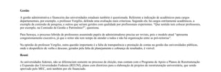 Gestão

A gestão administrativa e financeira das universidades estaduais também é questionada. Referente a indicação de acadêmicos para cargos
departamentais, por exemplo, o professor Vergílio, defende uma avaliação mais criteriosa. Segundo ele, há cargos estritamente acadêmicos, a
exemplo da comissão de pesquisa, e outros que seriam geridos com qualidade por profissionais experientes. “Que sentido tem colocar professores,
por exemplo, na Comissão de Gestão e Patrimônio?”, questiona.

Para Sawaya, o processo híbrido de professores assumindo papéis de administradores precisa ser revisto, pois o modelo atual “apresenta
congestionamento executivo, já que o reitor não tem tempo de atender a todos e não há organização entre as pró-reitorias”.

Na opinião do professor Vergílio, outra questão importante é a falta de transparência e prestação de contas na gestão das universidades públicas,
onde o desperdício de verba e descaso, gerados pela falta de planejamento e cobrança de resultados, é visível.

Reuni

As universidades federais, não se diferenciam somente no processo de eleição, mas contam com o Programa de Apoio a Planos de Reestruturação
e Expansão das Universidades Federais (REUNI), plano com diretrizes para a elaboração de projetos de reestruturação universitária, que sendo
aprovado pelo MEC, será também por ele financiado.
 