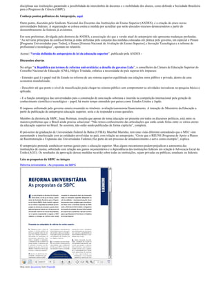 disciplinas nas instituições garantindo a possibilidade de intercâmbio de docentes e a mobilidade dos alunos, como defende a Sociedade Brasileira
para o Progresso da Ciência (SBPC).

Conheça pontos polêmicos do Anteprojeto, aqui.

Outro ponto, discutido pelo Sindicato Nacional dos Docentes das Instituições de Ensino Superior (ANDES), é a criação de cinco novas
universidades federais. A organização se coloca contra a medida por acreditar que serão alocados recursos desnecessários a partir do
desmembramento de federais já existentes.

Em nota preliminar, divulgada pela diretoria da ANDES, a associação diz que a versão atual do anteprojeto não apresenta mudanças profundas.
“As nervuras principais da contra-reforma já estão definidas pelo conjunto das medidas colocadas em prática pelo governo, em especial o Prouni
[Programa Universidades para Todos], o Sinaes [Sistema Nacional de Avaliação do Ensino Superior] a Inovação Tecnológica e a reforma de
profissional e tecnológica”, apontam no relatório.

Acesse:“Versão definida do anteprojeto de lei da educação superior”, publicado pela ANDES -

Discussões abertas

No artigo “A República em termos de reforma universitária: o desafio do governo Lula”, o conselheiro da Câmara de Educação Superior do
Conselho Nacional de Educação (CNE), Hélgio Trindade, enfatiza a necessidade do país superar três impasses:

- Entender qual é o papel real do Estado na reforma de um sistema superior equilibrado nas ralações entre público e privado, dentro de uma
economia mundializada;

- Descobrir até que ponto o nível de massificação pode chegar no sistema público sem comprometer as atividades inovadoras na pesquisa básica e
aplicada;

- E a função estratégica das universidades para a construção de uma nação soberana e inserida na competição internacional pela geração de
conhecimento científico e tecnológico – papel, há muito tempo entendido por países como Estados Unidos e Japão.

O impasse enfrentado pelo governo estaria resumido no trinômio: avaliação/autonomia/financiamento. A intenção do Ministério da Educação a
partir da publicação do anteprojeto educação superior, seria o de responder a essas questões.

Membro da diretoria da SBPC, Isaac Roitman, ressalta que apesar do tema educação ser presente em todos os discursos políticos, está entre os
maiores problemas que o Brasil ainda precisa solucionar. “Não temos conhecimento das articulações que estão sendo feitas entre os vários atores
da educação superior no Brasil. Se ocorrem, não estão sendo publicadas de forma explicita”, completa.

O pró-reitor de graduação da Universidade Federal da Bahia (UFBA), Maerbal Marinho, tem uma visão diferente entendendo que o MEC vem
aumentando a interlocução com as entidades envolvidas no país, com relação ao anteprojeto. “Creio que o REUNI (Programa de Apoio a Planos
de Reestruturação e Expansão das Universidades Federais) faz parte de um processo de amadurecimento e serve como exemplo”, explica.

O anteprojeto pretende estabelecer normas gerais para a educação superior. Mas alguns mecanismos podem prejudicar a autonomia das
instituições de ensino, sobretudo com relação aos gastos orçamentários e a dependência das instituições federais em relação à Advocacia Geral da
União (AGU). Os resultados da aprovação dessas medidas recairão sobre todas as instituições, sejam privadas ou públicas, estaduais ou federais.

Leia as propostas da SBPC na íntegra
Reforma Universitária - As propostas da SBPC




View more documents from ProjetoBr.
 