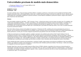 Universidades precisam de modelo mais democrático
      Postado por Dinheiro Vivo em 25 junho 2009 às 18:30
      Exibir blog de Dinheiro Vivo

ROBERTA SALES
Da Redação - ADV

O recente confronto entre a Tropa de Choque da Polícia Militar e estudantes, professores e funcionários da Universidade de São Paulo (USP)
despertou discussões sobre a universidade pública, dentre elas, o modelo atual de governança e processo de escolha dos reitores. Questões quanto
a participação das comunidades acadêmicas no processo eleitoral e exclusividade de candidatura a professores titulares, surgem como entraves
para um processo mais democrático.

Eleições

Nas universidades estaduais de São Paulo – USP, Unicamp e Unesp - a eleição para reitores ocorre de quatro em quatro anos. Os candidatos são
votados pela comunidade acadêmica – conselhos universitários, com representantes dos diferentes setores da universidade e sociedade civil, e
congregações representando as unidades – que escolhem candidatos para participar do segundo turno. Nesse turno, somente o Conselho
Universitário tem voz para definir uma lista tríplice que é encaminha para o governador do Estado que indica o novo reitor. Só podem participar
do processo professores titulares.

Para Sylvio Barros Sawaya, diretor da Faculdade de Arquitetura e Urbanismo da USP, o problema não está na participação do governo no
processo, mas na estrutura de representação das universidades, na qual a presença massiva de professores titulares tira o poder de participação dos
demais professores e escolas, pois “há várias categorias de professores que poderiam estar mais articuladas em função da eleição”.

A falta de envolvimento da comunidade acadêmica, também é apontada como problema pelo professor João Vergílio Gallerani Cuter da
Faculdade de Filosofia, Letras e Ciências Humanas da USP, pois parte expressiva dos professores acompanha o processo de longe e é apenas
comunicado da decisão. O nome escolhido, segundo ele, “não encarna nenhuma espécie de movimento nascido na comunidade acadêmica, nem se
sente devedor de satisfação a ela”. Além do déficit participativo, Vergílio, comenta sobre o esvaziamento do processo eleitoral, já que não há
visibilidade para os problemas da universidade, que deveriam ser trazidos à tona e discutidos antes da indicação dos nomes à lista tríplice.

Como caminho para tornar o processo mais democrático, o professor Vergílio, sugere pensar em um processo semelhante ao das universidades
federais, cujo modelo de votação é mais participativo e a concorrência não é limitada a professores titulares. Para Sawaya, “a idéia seria recompor
os colegiados de forma mais expressiva e verdadeira”.

Ronaldo Tadeu Pena, reitor da Universidade Federal de Minas Gerais (UFMG), defende a importância de um processo eleitoral baseado na
apresentação e discussão de propostas e projetos para a instituição. Posto isso, cabe aos conselhos superiores a regulamentação e consulta junto à
comunidade, sem interferir na opinião. Entretanto, segundo o reitor, a opinião dos professores não deve ser única, mas predominante, atendendo
ao regulamento legal, 70% de participação.
 
