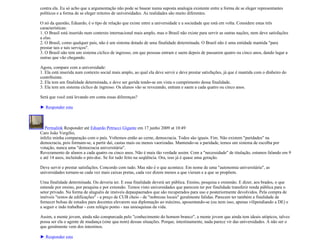 contra ela. Eu só acho que a argumentação não pode se basear numa suposta analogia existente entre a forma de se eleger representantes
políticos e a forma de se eleger reitores de universidades. As realidades são muito diferentes.

O nó da questão, Eduardo, é o tipo de relação que existe entre a universidade e a sociedade que está em volta. Considere estas três
características:
1. O Brasil está inserido num contexto internacional mais amplo, mas o Brasil não existe para servir as outras nações, nem deve satisfações
a elas.
2. O Brasil, como qualquer país, não é um sistema dotado de uma finalidade determinada. O Brasil não é uma entidade mantida "para
prestar tais e tais serviços".
3. O Brasil não tem um sistema cíclico de ingresso, em que pessoas entram e saem depois de passarem quatro ou cinco anos, dando lugar a
outras que vão chegando.

Agora, compare com a universidade:
1. Ela está inserida num contexto social mais amplo, ao qual ela deve servir e deve prestar satisfações, já que é mantida com o dinheiro do
contribuinte.
2. Ela tem um finalidade determinada, e deve ser gerida tendo-se em vista o cumprimento dessa finalidade.
3. Ela tem um sistema cíclico de ingresso. Os alunos vão se revezando, entram e saem a cada quatro ou cinco anos.

Será que você está levando em conta essas diferenças?

► Responder esta



   Permalink Responder até Eduardo Petrucci Gigante em 17 junho 2009 at 10:49
Caro João Vergílio,
infeliz minha comparação com o país. Voltemos então ao cerne, democracia. Todos são iguais. Fim. Não existem "paridades" na
democracia, pois formam-se, a partir daí, castas mais ou menos vaorizadas. Mantendo-se a paridade, temos um sistema de escolha por
votação, nunca uma "democracia universitária".
Revezamento de alunos a cada quatro ou cinco anos. Não é mais tão verdade assim. Com a "necessidade" de titulação, estamos falando em 9
e até 14 anos, incluindo o pós-doc. Se for tudo feito na seqüência. Ora, isso já é quase uma geração.

Deve servir e prestar satisfações. Concordo com tudo. Mas não é o que acontece. Em nome de uma "autonomia universitária", as
universidades tornam-se cada vez mais caixas pretas, cada vez dizem menos a que vieram e a que se propõem.

Uma finalidade determinada. Ou deveria ter. E essa finalidade deverá ser pública. Ensino, pesquisa e extensão. E dizer, aos brados, o que
entende por ensino, por pesquisa e por extensão. Temos visto universidades que parecem ter por finalidade transferir renda pública para o
setor privado. Na forma de aluguéis de imóveis depaupaerados que são recuperados para uso e posteriormente devolvidos. Pela compra de
imóveis "restos de edificações" - a preço de CUB cheio - de "nobrezas locais" geralmente falidas. Parecem ter também a finalidade de
fornecer bolsas de estudos para docentes elevarem sua diplomação ao máximo, aposentando-se (ou nem isso, apenas vilipendiando a DE) e
a seguir e indo trabalhar - com relógio ponto - nas uniesquinas da vida.

Assim, a mente jovem, ainda não conspurcada pelo "conhecimento do homem branco", a mente jovem que ainda tem ideais utópicos, talvez
possa ser ela o agente de mudança (sine qua nom) dessas situações. Porque, intestinamente, nada parece vir das universidades. A não ser o
que geralmente vem dos intestinos.

► Responder esta
 