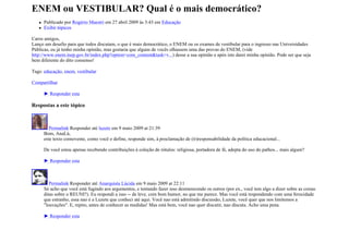 ENEM ou VESTIBULAR? Qual é o mais democrático?
      Publicado por Rogério Maestri em 27 abril 2009 às 3:43 em Educação
      Exibir tópicos

Caros amigos,
Lanço um desafio para que todos discutam, o que é mais democrático, o ENEM ou os exames de vestibular para o ingresso nas Universidades
Públicas, eu já tenho minha opinião, mas gostaria que alguns de vocês olhassem uma das provas do ENEM, (vide
http://www.enem.inep.gov.br/index.php?option=com_content&task=v...) desse a sua opinião e após isto darei minha opinião. Pode ser que seja
bem diferente do dito consenso!

Tags: educação, enem, vestibular

Compartilhar

      ► Responder esta

Respostas a este tópico



         Permalink Responder até luzete em 9 maio 2009 at 21:39
      Bom, AnaLú,
      este texto comovente, como você o define, responde sim, à proclamação de (ir)responsabilidade da política educacional...

      De você estou apenas recebendo contribuições à coleção de rótulos: religiosa, portadora de fé, adepta do uso do pathos... mais algum?

      ► Responder esta



         Permalink Responder até Anarquista Lúcida em 9 maio 2009 at 22:11
      Só acho que você está fugindo aos argumentos, e tentando fazer isso desmerecendo os outros (por ex., você tem algo a dizer sobre as coisas
      ditas sobre o REUNI?). Eu respondi a isso -- de leve, com bom humor, no que me parece. Mas você está respondendo com uma ferocidade
      que estranho, essa nao é a Luzete que conheci até aqui. Você nao está admitindo discussão, Luzete, você quer que nos limitemos a
      "louvações". E, repito, antes de conhecer as medidas! Mas está bem, você nao quer discutir, nao discuta. Acho uma pena.

      ► Responder esta
 