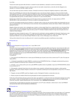 Caro Fábio

Tocaste num assunto que poucos dão relevância e considero de suma importância, a educação via meios de comunicação.

Há uma tendência em se propagar aos quatro ventos que sendo um meio áudio-visual privado, as televisões não têm obrigação com a
educação, se a emissora é privada o espaço é privado.

Tem um lado técnico que poucos chamam a atenção, a limitação de emissoras em função das freqüências disponíveis, explico melhor.

Dentro das possibilidades de emissão de ondas eletromagnéticas para as mais diversas funções, limitam-se a faixa de emissão de ondas
eletromagnéticas para UHV a uma banda estreita de freqüências, dentro desta banda há a disponibilidade de no máximo sete ou oito canais
para cada região, não sendo possível a ampliação deste número de canais. Como conseqüência disto a distribuição dessas freqüências deve
ser regulamentada pelo governo, em última instância a emissão de TV é uma concessão pública.

Partindo desta realidade física podemos dizer que não há espaço privado na emissão de televisão, este espaço pertence ao POVO
BRASILEIRO, ou seja, uma emissora de TV deveria ser sujeita as necessidades deste povo.

Se uma das necessidades principais do povo brasileiro é a educação, pode-se exigir que estas emissoras tenham uma programação que sirva
não só ao entretenimento vazio e fútil levado por nossas emissoras, mas por programações culturais (não chatas) voltadas a cultura geral da
população brasileira.

Quando se discute este assunto, vem o contraponto que os jornais e revistas sempre foram livres e sempre deverão o ser e da mesma forma
as TV’s e rádios. Isto é uma enorme de uma falácia, um jornal ou uma revista independem de concessão para funcionarem, poderemos ter
centenas desses sem que um atrapalhe o espaço do outro, já uma TV é limitada à freqüência disponível, logo meios não iguais devem ser
tratados de formas desiguais.

Dominando um número limitado de canais, as TV’s impõe através da cartelização a péssima qualidade de informação, ficando para os mais
abonados a chance de procurar noutro sistema cartelizado uma programação um pouco melhor (TV a cabo, por exemplo). Foge-se das
organizações Marinho e cai-se nas mãos do Rupert Murdoch, ou seja, se corre o bicho pega, se fica o bicho come.

Acho que deves desenvolver mais a tua idéia, pois ela é o centro de um problema que pode se transformar em uma solução.

► Responder esta



   Permalink Responder até Rogério Maestri em 11 maio 2009 at 16:03
Caro Fábio
Um jornal e uma revista são empresas particulares que não necessitam de autorização pública para funcionar. Uma emissora de rádio ou de
televisão são concessões públicas, limitadas em número pela banda de freqüências que elas operam. Há uma diferença de operação que os
proprietários de emissoras de televisão procuram não divulgar. Numa região metropolitana, por IMPOSSIBILIDADES FÍSICAS de sinal
podemos ter mais ou menos cinco a sete canais (o valor correto não sei, mas é algo desta ordem), logo NECESSARIAMENTE uma
emissora tele-difusão tem que ser uma CONCESSÃO PÚBLICA, não é possível qualquer pessoa montar uma emissora pois ela dependerá
de ter a sua banda de sinal.
Conseqüências:

1 - Uma emissora de tele-difusão não tem o mesmo grau de liberdade que um jornal, uma revista ou mesmo uma TV a cabo. Ela ocupa um
espaço público.

2 – A limitação da quantidade de estações OBRIGA a existência de um OLIGOPÓLIO de fato, e é obrigação constitucional do governo o
controle de situações de mercado que fuja a situação de livre concorrência.

3 – O Estado, se tiver vontade política para tanto, pode IMPOR um padrão mínimo de qualidade e exigir uma CONTRAPARTIDA cultural
de uma emissora de TV.

4 – Não proponho a educação formal através de meios áudios-visuais, proponho a utilização desses para aumentar a cultura geral da
população. Vários países europeus obrigam as emissoras de TV apresentar conteúdo para seus tele-espectadores, nem por isto a TV torna-se
algo maçante.

5 – Ninguém, em nome do IBOPE, pode ficar obrigado a assistir o Domingão do Faustão, ou outras jóias como esta.

6 – Mesmo em países de tendência liberal há uma participação do estado na programação das emissoras.

È feita uma cortina de fumaça para que as pessoas não vejam o que realmente é, os donos dos meios de comunicação empregam esta cortina
para esconder o caráter de concessão pública nas emissoras de tele-difusão, isto tudo é feito para que não seja feita uma regulamentação
correta das concessões. Apelam falsamente para a livre concorrência o que é IMPOSSÍVEL fisicamente.

Conclusão final: O estado dispõe de mecanismos que permitiriam o uso da TV para a educação e cultura do povo e não o faz PORQUE
NÃO QUER MECHER COM INTERESSES ECONÔMICOS.

► Responder esta



  Permalink Responder até Anarquista Lúcida em 11 maio 2009 at 16:59
Pois é, Rogério, daí a importância da Conferência Nacional de Comunicação. Porém pouquíssim difusao está sendo dada a ela. É importante
que todos os interessados em democracia neste país acompanhem essa discussão, para nao deixar que as resoluções tomadas atendam
apenas ao interesse das grandes empresas de comunicação. O blogue que está dando mais atenção a isso é o do Rovai. Convido vocês a
acompanharem o que ele posta a respeito.
 