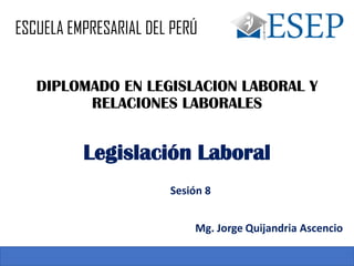 DIPLOMADO EN LEGISLACION LABORAL Y
RELACIONES LABORALES
Sesión 8
Legislación Laboral
Mg. Jorge Quijandria Ascencio
ESCUELA EMPRESARIAL DEL PERÚ
 