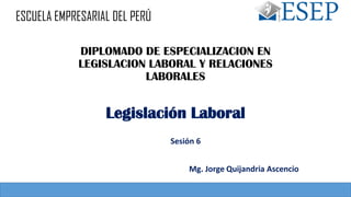 DIPLOMADO DE ESPECIALIZACION EN
LEGISLACION LABORAL Y RELACIONES
LABORALES
Sesión 6
Legislación Laboral
Mg. Jorge Quijandria Ascencio
ESCUELA EMPRESARIAL DEL PERÚ
 