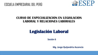 CURSO DE ESPECIALIZACION EN LEGISLACION
LABORAL Y RELACIONES LABORALES
Sesión 6
Legislación Laboral
Mg. Jorge Quijandria Ascencio
ESCUELA EMPRESARIAL DEL PERÚ
 