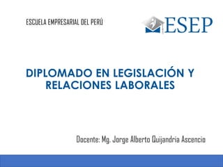 ESCUELA EMPRESARIAL DEL PERÚ
Docente: Mg. Jorge Alberto Quijandria Ascencio
DIPLOMADO EN LEGISLACIÓN Y
RELACIONES LABORALES
1
 