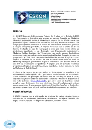 Multilever Comércio de Cosméticos e Produtos
                                                 CNPJ: 10.574.626/0001-65
                                                 Praça Seca, 50
                                                 Bairro Jacarépaguá
                                                 Rio de Janeiro – RJ
                                                 Tele Vendas (Apenas p/compras): (21)3332-3849
                                                 FAX: (21)2301-4521
                                                 E-Mail: atendimento@eskon.com.br




EMPRESA

A ESKON Comércio de Cosméticos e Produtos foi fu ndada em 15 de junho de 2009
por Empreendedores Executivos que apostam no sucesso financeiro do Marketing
Multinível. O principal Diretor de Marketing da empresa é o Sr. Sérgio Ricardo, um
profissional capaz e conhecedor da atividade de Marketing Multinível no Brasil. Está
sempre preocupado em estabelecer os anseios dos distribuidores, promovendo qualidade
e soluções inteligentes para todos. A empresa possui sua sede na capital do Rio de
Janeiro, localizada na área de Jacarepaguá e conta com uma equipe interna de
profissionais qualificados à sua disposição, com Departamento Administrativo,
Marketing, Jurídico, Logístico e de Telemarketing para atender todos os distribuidores
que sonham em crescer cada vez mais, conquistando a liberdade financeira, segurança e
prosperidade. A Eskon é uma companhia distribuidora dos produtos de higiene pessoal,
limpeza e utilidades do lar, atuando na área de vendas diretas com um Plano de
Marketing estratégico, que incentiva e apóia o consumo de seus produtos através de
uma rede de consumidores independentes. A empresa está em expansão e contínuo
crescimento, oferecendo aos distribuidores, na atualidade, o melhor e mais novo plano
de Marketing de Rede do Brasil.

A diretoria da empresa focou este projeto no investimento em tecnologia e no
aprimoramento de uma logística eficaz, para atender os distribuidores em todo o Brasil.
Assim, quebrando um paradigma de muitos anos do Marketing de Rede, a Eskon,
seguindo duas grandes tendências de mercado, a internet e o Multinível, disponibiliza o
seu portal eletrônico (www.eskon.com.br), que serve como um Escritório Virtual
completo para o distribuidor. Com essa estratégia a Eskon é beneficiada, pois corta os
custos operacionais de uma empresa tradicional. E também, beneficia o distribuidor,
garantindo uma excelente tabela de bonificação, eficiência e autonomia nos trabalhos.

NOSSOS PRODUTOS:
A ESKON trabalha com a distribuição de produtos de higiene pessoal, limpeza,
utilidades do lar, alimentícios, perfumaria e cosméticos. Recarga de Celulares Pré-
Pagos. Todos os produtos são de grandes fabricantes, conforme abaixo:
 