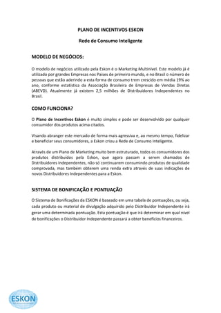 PLANO DE INCENTIVOS ESKON

                         Rede de Consumo Inteligente


MODELO DE NEGÓCIOS:

O modelo de negócios utilizado pela Eskon é o Marketing Multinível. Este modelo já é
utilizado por grandes Empresas nos Países de primeiro mundo, e no Brasil o número de
pessoas que estão aderindo a esta forma de consumo trem crescido em média 19% ao
ano, conforme estatística da Associação Brasileira de Empresas de Vendas Diretas
(ABEVD). Atualmente já existem 2,5 milhões de Distribuidores Independentes no
Brasil.

COMO FUNCIONA?

O Plano de Incentivos Eskon é muito simples e pode ser desenvolvido por qualquer
consumidor dos produtos acima citados.

Visando abranger este mercado de forma mais agressiva e, ao mesmo tempo, fidelizar
e beneficiar seus consumidores, a Eskon criou a Rede de Consumo Inteligente.

Através de um Plano de Marketing muito bem estruturado, todos os consumidores dos
produtos distribuídos pela Eskon, que agora passam a serem chamados de
Distribuidores Independentes, não só continuarem consumindo produtos de qualidade
comprovada, mas também obterem uma renda extra através de suas indicações de
novos Distribuidores Independentes para a Eskon.


SISTEMA DE BONIFICAÇÃO E PONTUAÇÃO
O Sistema de Bonificações da ESKON é baseado em uma tabela de pontuações, ou seja,
cada produto ou material de divulgação adquirido pelo Distribuidor Independente irá
gerar uma determinada pontuação. Esta pontuação é que irá determinar em qual nível
de bonificações o Distribuidor Independente passará a obter benefícios financeiros.
 