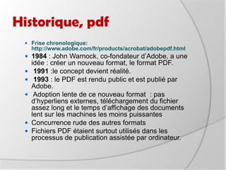 Historique, pdfFrise chronologique: http://www.adobe.com/fr/products/acrobat/adobepdf.html1984 : John Warnock, co-fondateur d’Adobe, a une idée : créer un nouveau format, le format PDF.1991 :le concept devient réalité.1993 : le PDF est rendu public et est publié par Adobe. Adoption lente de ce nouveau format  : pas d’hyperliens externes, téléchargement du fichier assez long et le temps d’affichage des documents lent sur les machines les moins puissantes Concurrence rude des autres formats Fichiers PDF étaient surtout utilisés dans les processus de publication assistée par ordinateur.