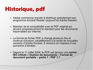 Historique, pdfAdobe commence ensuite à distribuer gratuitement son programme Acrobat Reader (aujourd’hui Adobe Reader) Maintien de la compatibilité avec le PDF original qui devient progressivement le standard pour les documents imprimables sur Internet. Le format de fichier PDF a changé plusieurs fois et continue d’évoluer, parallèlement à la sortie de nouvelles versions d’Adobe Acrobat. 9 versions en l’espace d’une quinzaine d’années. Depuis le 1er juillet 2008, le PDF est devenu une norme ISO intitulé « Gestion de documents – Format de document portable – partie 1 : PDF 1.7 .   