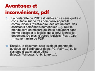 Avantages et inconvénients, pdfLa portabilité du PDF est visible en ce sens qu’il est consultable sur de très nombreux appareils communicants (c’est-à-dire, des ordinateurs, des assistants personnels numériques …). Tout le monde sera en mesure de lire le document sans même posséder le logiciel qui a servi à créer le document. De plus, d’autres logiciels (FoxIt, Xpdf …) savent relire du PDF.  Ensuite, le document sera lisible et imprimable quelque soit l’ordinateur (Mac, PC, Palm …) ou le système d’exploitation utilisé (MacOs, Windows, Unix, Linux …). 