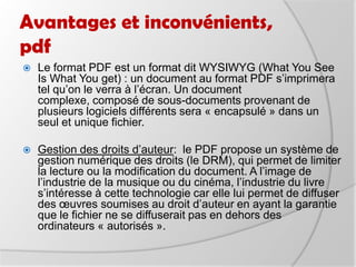 Avantages et inconvénients, pdfLe format PDF est un format dit WYSIWYG (What You See Is What You get) : un document au format PDF s’imprimera tel qu’on le verra à l’écran. Un document complexe, composé de sous-documents provenant de plusieurs logiciels différents sera « encapsulé » dans un seul et unique fichier.Gestion des droits d’auteur:  le PDF propose un système de gestion numérique des droits (le DRM), qui permet de limiter la lecture ou la modification du document. A l’image de l’industrie de la musique ou du cinéma, l’industrie du livre s’intéresse à cette technologie car elle lui permet de diffuser des œuvres soumises au droit d’auteur en ayant la garantie que le fichier ne se diffuserait pas en dehors des ordinateurs « autorisés ».