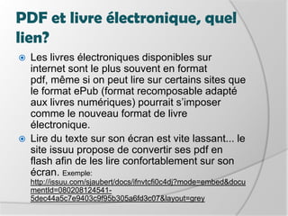 PDF et livre électronique, quel lien?Les livres électroniques disponibles sur internet sont le plus souvent en format pdf, même si on peut lire sur certains sites que le format ePub (format recomposable adapté aux livres numériques) pourrait s’imposer comme le nouveau format de livre électronique.Lire du texte sur son écran est vite lassant... le site issuu propose de convertir ses pdf en flash afin de les lire confortablement sur son écran. Exemple: http://issuu.com/sjaubert/docs/ifnvtcfi0c4dj?mode=embed&documentId=080208124541-5dec44a5c7e9403c9f95b305a6fd3c07&layout=grey