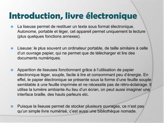 Introduction, livre électroniqueLa liseuse permet de restituer un texte sous format électronique. Autonome, portable et léger, cet appareil permet uniquement la lecture (plus quelques fonctions annexes). Liseuse: le plus souvent un ordinateur portable, de taille similaire à celle d’un ouvrage papier, qui ne permet que de télécharger et lire des documents numériques. Apparition de liseuses fonctionnant grâce à l’utilisation de papier électronique léger, souple, facile à lire et consommant peu d’énergie. En effet, le papier électronique se présente sous la forme d’une feuille souple semblable à une feuille imprimée et ne nécessite pas de rétro-éclairage. Il utilise la lumière ambiante Au lieu d’un écran, on peut aussi imaginer une interface braille, des hauts parleurs etc. Puisque la liseuse permet de stocker plusieurs ouvrages, ce n’est pas qu’un simple livre numérisé, c’est aussi une bibliothèque nomade.