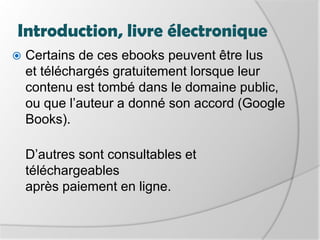 Introduction, livre électroniqueCertains de ces ebooks peuvent être lus et téléchargés gratuitement lorsque leur contenu est tombé dans le domaine public, ou que l’auteur a donné son accord (Google Books). D’autres sont consultables et téléchargeables après paiement en ligne.
