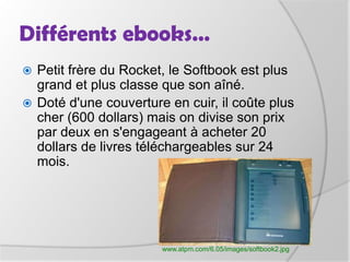 Différents ebooks…Petit frère du Rocket, le Softbook est plus grand et plus classe que son aîné.Doté d'une couverture en cuir, il coûte plus cher (600 dollars) mais on divise son prix par deux en s'engageant à acheter 20 dollars de livres téléchargeables sur 24 mois.www.atpm.com/6.05/images/softbook2.jpg