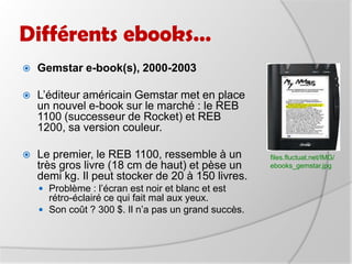 Différents ebooks…Gemstar e-book(s), 2000-2003  L’éditeur américain Gemstar met en place un nouvel e-book sur le marché : le REB 1100 (successeur de Rocket) et REB 1200, sa version couleur. Le premier, le REB 1100, ressemble à un très gros livre (18 cm de haut) et pèse un demi kg. Il peut stocker de 20 à 150 livres.Problème : l’écran est noir et blanc et est rétro-éclairé ce qui fait mal aux yeux.Son coût ? 300 $. Il n’a pas un grand succès.files.fluctuat.net/IMG/ebooks_gemstar.jpg