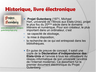 Historique, livre électronique Projet Gutenberg (1971, Michael Hart, université de l’Illinois aux Etats-Unis), projet le plus fou du 20ème siècle dans le domaine littéraire et numérique. Pour son créateur, le plus important dans un ordinateur, c’est sa capacité de stockage,