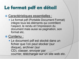 Le format pdf en détailCaractéristiques essentielles :Le format pdf (Portable Document Format) intègre tous les éléments qui contrôlent l’aspect, le rendu et l’impression du document mais aussi sa pagination, son format etc. Contenu :Le document pdf est stocké dans un fichier que l’on peut stocker (sur disque), archiver (sur CD), classer, envoyer par courrier, télécharger sur un site web etc. 