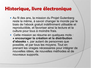Historique, livre électroniqueProjet universel aussi bien pour les œuvres choisies que pour le public visé. Son but est de mettre la littérature à la disposition de tous, en dépassant le public habituel, étudiants/enseignants. Il faut que le public puisse retrouver facilement des textes entendus dans des conversations, des films, des musiques ou alors lus dans d’autres livres, journaux et magazines. Du côté de la production : en 1991 -> 1 texte électronique par moisen 1996 -> 32 textesen 2001 -> 104 textesen 2003 -> 348 textes
