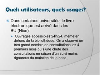 Quels utilisateurs, quels usages?Deux usages différents :La lecture-loisir en situation de mobilitél’information spécialisée à usage ponctuelProfil type d’un utilisateur de livre électronique « L'utilisateur du Reader est un homme à 69%, il est âgé de 46 ans et plus, est plutôt urbain et CSP+. Il utilise en premier lieu son livre pour lire des livres, mais s'en sert aussi (50% des usagers) de support de stockage de documents personnels et professionnels. » (étude réalisée par la fnac du 25 février au 2 mars 2009, auprès d’un échantillon de 409 personnes ayant acheté un sonyreader dans le magasin)