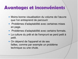 Avantages et inconvénientsAvantages de l’ebook:Une grande facilité de diffusion et de distribution, ce qui le rend très disponible et diminue ses coûts,Instantanément disponible à travers le monde via Internet et ce durant des années,