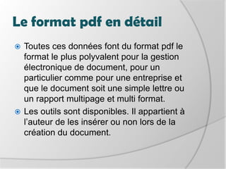 Le format pdf en détailToutes ces données font du format pdf le format le plus polyvalent pour la gestion électronique de document, pour un particulier comme pourune entreprise etque le document soit une simple lettre ou un rapport multipage et multi format. Les outils sont disponibles. Il appartient à l’auteur de les insérer ou non lors de la création du document.