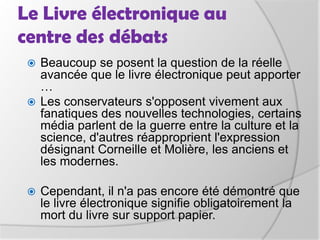 Législation, éditionMais le débat s'oriente naturellement vers des questions matérielles.Régis Jauffret (auteur de Lacrimosa)« J'ai peur qu'un livre électronique ait un prix inférieur à celui d'un livre au support papier et que cela se fasse au dépend des auteurs »Reynald Mongne (patron des éditions Ginkgo)« Même un livre électronique coûte au moins 2 euros pour être édité» inquiet du devenir des petits éditeurs.