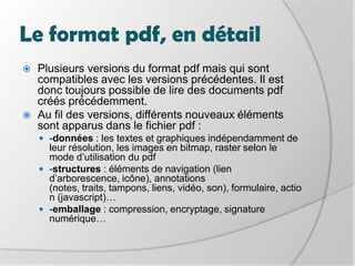 Le format pdf, en détailPlusieurs versions du format pdf mais qui sont compatibles avec les versions précédentes. Il est donc toujours possible de lire des documents pdf créés précédemment. Au fil des versions, différents nouveauxéléments sont apparusdans le fichier pdf :-données : les textes et graphiques indépendamment de leur résolution, les images en bitmap, raster selon le mode d’utilisation du pdf-structures : éléments de navigation (lien d’arborescence, icône), annotations (notes, traits, tampons, liens, vidéo, son), formulaire, action (javascript)…-emballage : compression, encryptage, signature numérique… 