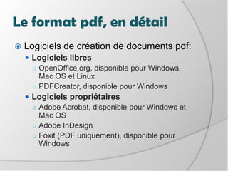 Le format pdf, en détailLogiciels de création de documents pdf:Logiciels libresOpenOffice.org, disponible pour Windows, Mac OS et LinuxPDFCreator, disponible pour WindowsLogiciels propriétairesAdobe Acrobat, disponible pour Windows et Mac OSAdobe InDesignFoxit (PDF uniquement), disponible pour Windows