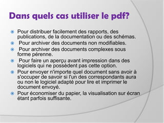 Dans quels cas utiliser le pdf?Pour distribuer facilement des rapports, des publications, de la documentation ou des schémas. Pour archiver des documents non modifiables. Pour archiver des documents complexes sous forme pérenne. Pour faire un aperçu avant impression dans des logiciels qui ne possèdent pas cette option.Pour envoyer n'importe quel document sans avoir à s'occuper de savoir si l'un des correspondants aura ou non le logiciel adapté pour lire et imprimer le document envoyé.Pour économiser du papier, la visualisation sur écran étant parfois suffisante.
