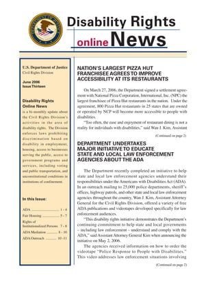 Disability Rights
                                            online              News
U.S. Department of Justice                  NATION’S LARGEST PIZZA HUT
Civil Rights Division                       FRANCHISEE AGREES TO IMPROVE
                                            ACCESSIBILITY AT ITS RESTAURANTS
June 2006
Issue Thirteen
                                                On March 27, 2006, the Department signed a settlement agree-
                                            ment with National Pizza Corporation, International, Inc. (NPC) the
Disability Rights                           largest franchisee of Pizza Hut restaurants in the nation. Under the
Online News                                 agreement, 800 Pizza Hut restaurants in 25 states that are owned
is a bi-monthly update about                or operated by NCP will become more accessible to people with
the Civil Rights Division’s                 disabilities.
activities in the area of                       “Too often, the ease and enjoyment of restaurant dining is not a
disability rights. The Division             reality for individuals with disabilities,” said Wan J. Kim, Assistant
enforces laws prohibiting
                                                                                             (Continued on page 2)
discrimination based on
disability in employment,                   DEPARTMENT UNDERTAKES
housing, access to businesses               MAJOR INITIATIVE TO EDUCATE
serving the public, access to               STATE AND LOCAL LAW ENFORCEMENT
government programs and                     AGENCIES ABOUT THE ADA
services, including voting
and public transportation, and                   The Department recently completed an initiative to help
unconstitutional conditions in              state and local law enforcement agencies understand their
institutions of confinement.                responsibilities under the Americans with Disabilities Act (ADA).
                                            In an outreach mailing to 25,000 police departments, sheriff’s
                                            offices, highway patrols, and other state and local law enforcement
In this Issue:                              agencies throughout the country, Wan J. Kim, Assistant Attorney
                                            General for the Civil Rights Division, offered a variety of free
ADA ............................... 1 - 4   ADA publications and videotapes developed specifically for law
Fair Housing ................... 5 - 7      enforcement audiences.
                                                 “This disability rights initiative demonstrates the Department’s
Rights of
Institutionalized Persons 7 - 8             continuing commitment to help state and local governments
ADA Mediation ............ 8 - 10
                                            – including law enforcement – understand and comply with the
                                            ADA,” said Assistant Attorney General Kim when announcing the
ADA Outreach ............ 10 -11
                                            initiative on May 2, 2006.
                                                 The agencies received information on how to order the
                                            videotape “Police Response to People with Disabilities.”
                                            This video addresses law enforcement situations involving
                                                                                              (Continued on page 2)
 