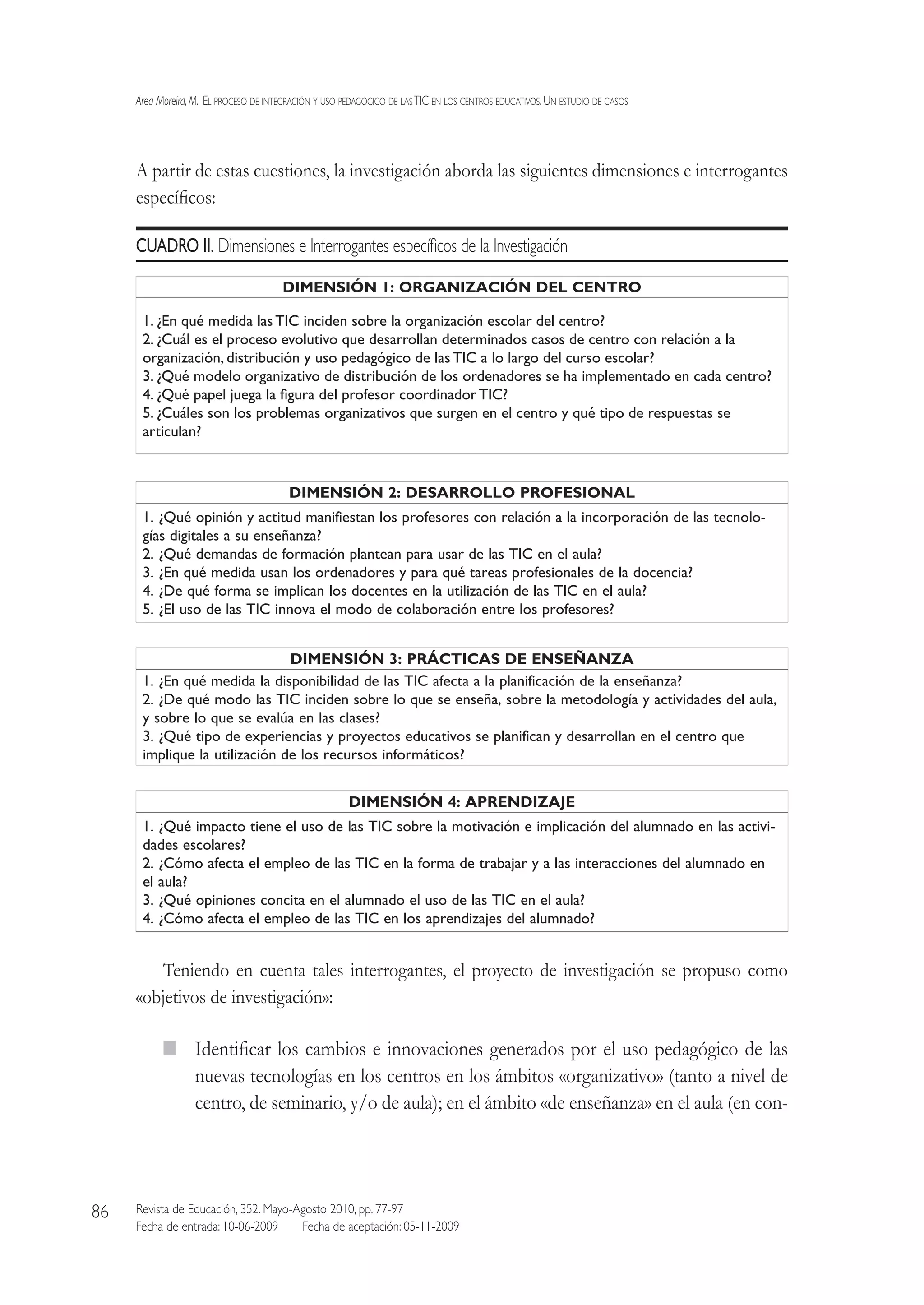 Area Moreira,M.  El proceso de integración y uso pedagógico de lasTIC en los centros educativos.Un estudio de casos
Revista de Educación, 352. Mayo-Agosto 2010, pp. 77-97
Fecha de entrada: 10-06-2009   Fecha de aceptación: 05-11-2009
86
A partir de estas cuestiones, la investigación aborda las siguientes dimensiones e interrogantes
específicos:
CUADRO II. Dimensiones e Interrogantes específicos de la Investigación
DIMENSIÓN 1: ORGANIZACIÓN DEL CENTRO
1. ¿En qué medida las TIC inciden sobre la organización escolar del centro?
2. ¿Cuál es el proceso evolutivo que desarrollan determinados casos de centro con relación a la
organización, distribución y uso pedagógico de lasTIC a lo largo del curso escolar?
3. ¿Qué modelo organizativo de distribución de los ordenadores se ha implementado en cada centro?
4. ¿Qué papel juega la figura del profesor coordinador TIC?
5. ¿Cuáles son los problemas organizativos que surgen en el centro y qué tipo de respuestas se
articulan?
DIMENSIÓN 2: DESARROLLO PROFESIONAL
1. ¿Qué opinión y actitud manifiestan los profesores con relación a la incorporación de las tecnolo-
gías digitales a su enseñanza?
2. ¿Qué demandas de formación plantean para usar de las TIC en el aula?
3. ¿En qué medida usan los ordenadores y para qué tareas profesionales de la docencia?
4. ¿De qué forma se implican los docentes en la utilización de las TIC en el aula?
5. ¿El uso de las TIC innova el modo de colaboración entre los profesores?
DIMENSIÓN 3: PRÁCTICAS DE ENSEÑANZA
1. ¿En qué medida la disponibilidad de las TIC afecta a la planificación de la enseñanza?
2. ¿De qué modo las TIC inciden sobre lo que se enseña, sobre la metodología y actividades del aula,
y sobre lo que se evalúa en las clases?
3. ¿Qué tipo de experiencias y proyectos educativos se planifican y desarrollan en el centro que
implique la utilización de los recursos informáticos?
DIMENSIÓN 4: APRENDIZAJE
1. ¿Qué impacto tiene el uso de las TIC sobre la motivación e implicación del alumnado en las activi-
dades escolares?
2. ¿Cómo afecta el empleo de las TIC en la forma de trabajar y a las interacciones del alumnado en
el aula?
3. ¿Qué opiniones concita en el alumnado el uso de las TIC en el aula?
4. ¿Cómo afecta el empleo de las TIC en los aprendizajes del alumnado?
Teniendo en cuenta tales interrogantes, el proyecto de investigación se propuso como
«objetivos de investigación»:
  Identificar los cambios e innovaciones generados por el uso pedagógico de las
nuevas tecnologías en los centros en los ámbitos «organizativo» (tanto a nivel de
centro, de seminario, y/o de aula); en el ámbito «de enseñanza» en el aula (en con-
 