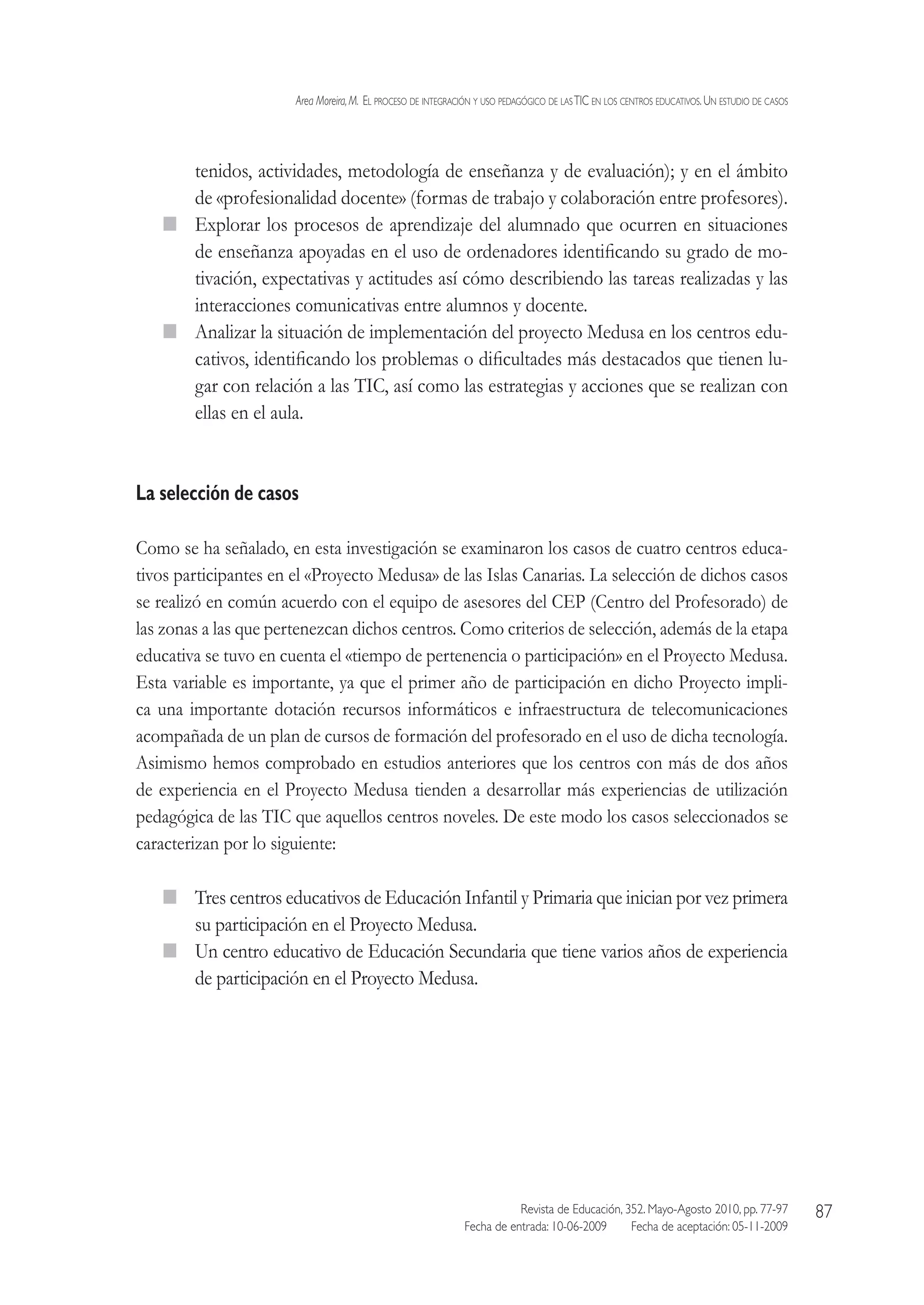 Area Moreira,M.  El proceso de integración y uso pedagógico de lasTIC en los centros educativos.Un estudio de casos
Revista de Educación, 352. Mayo-Agosto 2010, pp. 77-97
Fecha de entrada: 10-06-2009   Fecha de aceptación: 05-11-2009
87
tenidos, actividades, metodología de enseñanza y de evaluación); y en el ámbito
de «profesionalidad docente» (formas de trabajo y colaboración entre profesores).
  Explorar los procesos de aprendizaje del alumnado que ocurren en situaciones
de enseñanza apoyadas en el uso de ordenadores identificando su grado de mo-
tivación, expectativas y actitudes así cómo describiendo las tareas realizadas y las
interacciones comunicativas entre alumnos y docente.
  Analizar la situación de implementación del proyecto Medusa en los centros edu-
cativos, identificando los problemas o dificultades más destacados que tienen lu-
gar con relación a las TIC, así como las estrategias y acciones que se realizan con
ellas en el aula.
La selección de casos
Como se ha señalado, en esta investigación se examinaron los casos de cuatro centros educa-
tivos participantes en el «Proyecto Medusa» de las Islas Canarias. La selección de dichos casos
se realizó en común acuerdo con el equipo de asesores del CEP (Centro del Profesorado) de
las zonas a las que pertenezcan dichos centros. Como criterios de selección, además de la etapa
educativa se tuvo en cuenta el «tiempo de pertenencia o participación» en el Proyecto Medusa.
Esta variable es importante, ya que el primer año de participación en dicho Proyecto impli-
ca una importante dotación recursos informáticos e infraestructura de telecomunicaciones
acompañada de un plan de cursos de formación del profesorado en el uso de dicha tecnología.
Asimismo hemos comprobado en estudios anteriores que los centros con más de dos años
de experiencia en el Proyecto Medusa tienden a desarrollar más experiencias de utilización
pedagógica de las TIC que aquellos centros noveles. De este modo los casos seleccionados se
caracterizan por lo siguiente:
  Tres centros educativos de Educación Infantil y Primaria que inician por vez primera
su participación en el Proyecto Medusa.
  Un centro educativo de Educación Secundaria que tiene varios años de experiencia
de participación en el Proyecto Medusa.
 