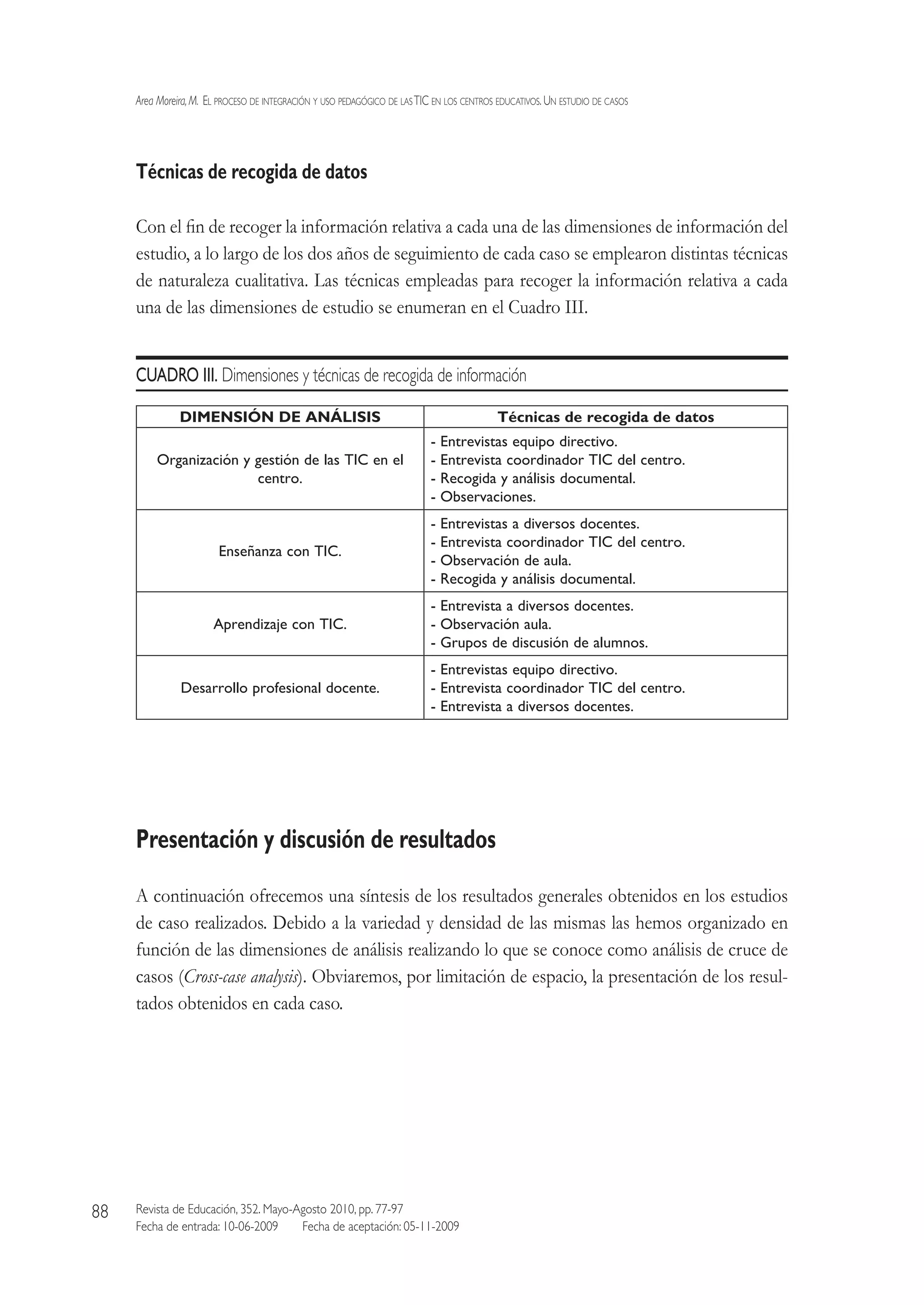 Area Moreira,M.  El proceso de integración y uso pedagógico de lasTIC en los centros educativos.Un estudio de casos
Revista de Educación, 352. Mayo-Agosto 2010, pp. 77-97
Fecha de entrada: 10-06-2009   Fecha de aceptación: 05-11-2009
88
Técnicas de recogida de datos
Con el fin de recoger la información relativa a cada una de las dimensiones de información del
estudio, a lo largo de los dos años de seguimiento de cada caso se emplearon distintas técnicas
de naturaleza cualitativa. Las técnicas empleadas para recoger la información relativa a cada
una de las dimensiones de estudio se enumeran en el Cuadro III.
CUADRO III. Dimensiones y técnicas de recogida de información
DIMENSIÓN DE ANÁLISIS Técnicas de recogida de datos
Organización y gestión de las TIC en el
centro.
- Entrevistas equipo directivo.
- Entrevista coordinador TIC del centro.
- Recogida y análisis documental.
- Observaciones.
Enseñanza con TIC.
- Entrevistas a diversos docentes.
- Entrevista coordinador TIC del centro.
- Observación de aula.
- Recogida y análisis documental.
Aprendizaje con TIC.
- Entrevista a diversos docentes.
- Observación aula.
- Grupos de discusión de alumnos.
Desarrollo profesional docente.
- Entrevistas equipo directivo.
- Entrevista coordinador TIC del centro.
- Entrevista a diversos docentes.
Presentación y discusión de resultados
A continuación ofrecemos una síntesis de los resultados generales obtenidos en los estudios
de caso realizados. Debido a la variedad y densidad de las mismas las hemos organizado en
función de las dimensiones de análisis realizando lo que se conoce como análisis de cruce de
casos (Cross-case analysis). Obviaremos, por limitación de espacio, la presentación de los resul-
tados obtenidos en cada caso.
 