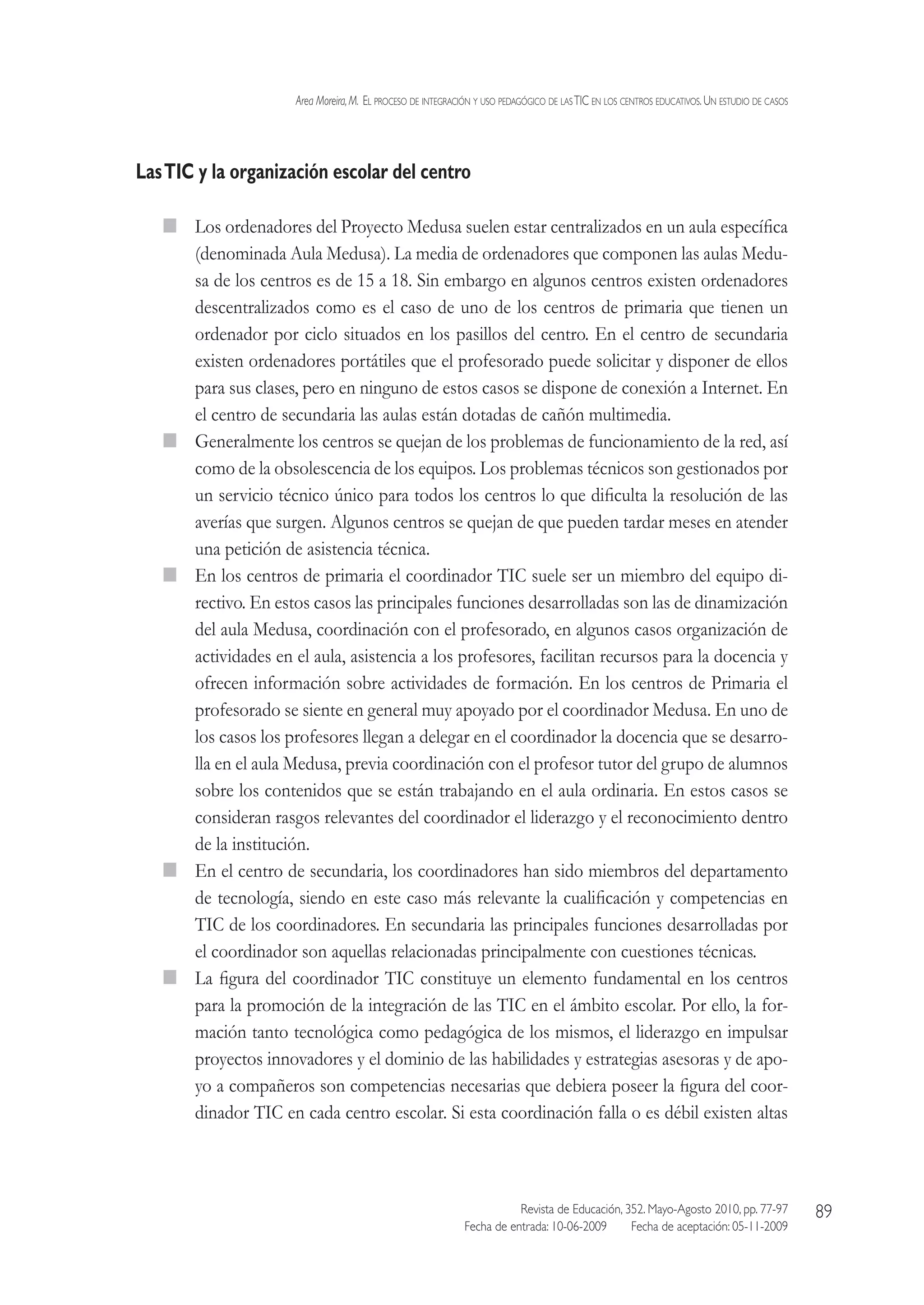 Area Moreira,M.  El proceso de integración y uso pedagógico de lasTIC en los centros educativos.Un estudio de casos
Revista de Educación, 352. Mayo-Agosto 2010, pp. 77-97
Fecha de entrada: 10-06-2009   Fecha de aceptación: 05-11-2009
89
LasTIC y la organización escolar del centro
  Los ordenadores del Proyecto Medusa suelen estar centralizados en un aula específica
(denominada Aula Medusa). La media de ordenadores que componen las aulas Medu-
sa de los centros es de 15 a 18. Sin embargo en algunos centros existen ordenadores
descentralizados como es el caso de uno de los centros de primaria que tienen un
ordenador por ciclo situados en los pasillos del centro. En el centro de secundaria
existen ordenadores portátiles que el profesorado puede solicitar y disponer de ellos
para sus clases, pero en ninguno de estos casos se dispone de conexión a Internet. En
el centro de secundaria las aulas están dotadas de cañón multimedia.
  Generalmente los centros se quejan de los problemas de funcionamiento de la red, así
como de la obsolescencia de los equipos. Los problemas técnicos son gestionados por
un servicio técnico único para todos los centros lo que dificulta la resolución de las
averías que surgen. Algunos centros se quejan de que pueden tardar meses en atender
una petición de asistencia técnica.
  En los centros de primaria el coordinador TIC suele ser un miembro del equipo di-
rectivo. En estos casos las principales funciones desarrolladas son las de dinamización
del aula Medusa, coordinación con el profesorado, en algunos casos organización de
actividades en el aula, asistencia a los profesores, facilitan recursos para la docencia y
ofrecen información sobre actividades de formación. En los centros de Primaria el
profesorado se siente en general muy apoyado por el coordinador Medusa. En uno de
los casos los profesores llegan a delegar en el coordinador la docencia que se desarro-
lla en el aula Medusa, previa coordinación con el profesor tutor del grupo de alumnos
sobre los contenidos que se están trabajando en el aula ordinaria. En estos casos se
consideran rasgos relevantes del coordinador el liderazgo y el reconocimiento dentro
de la institución.
  En el centro de secundaria, los coordinadores han sido miembros del departamento
de tecnología, siendo en este caso más relevante la cualificación y competencias en
TIC de los coordinadores. En secundaria las principales funciones desarrolladas por
el coordinador son aquellas relacionadas principalmente con cuestiones técnicas.
  La figura del coordinador TIC constituye un elemento fundamental en los centros
para la promoción de la integración de las TIC en el ámbito escolar. Por ello, la for-
mación tanto tecnológica como pedagógica de los mismos, el liderazgo en impulsar
proyectos innovadores y el dominio de las habilidades y estrategias asesoras y de apo-
yo a compañeros son competencias necesarias que debiera poseer la figura del coor-
dinador TIC en cada centro escolar. Si esta coordinación falla o es débil existen altas
 