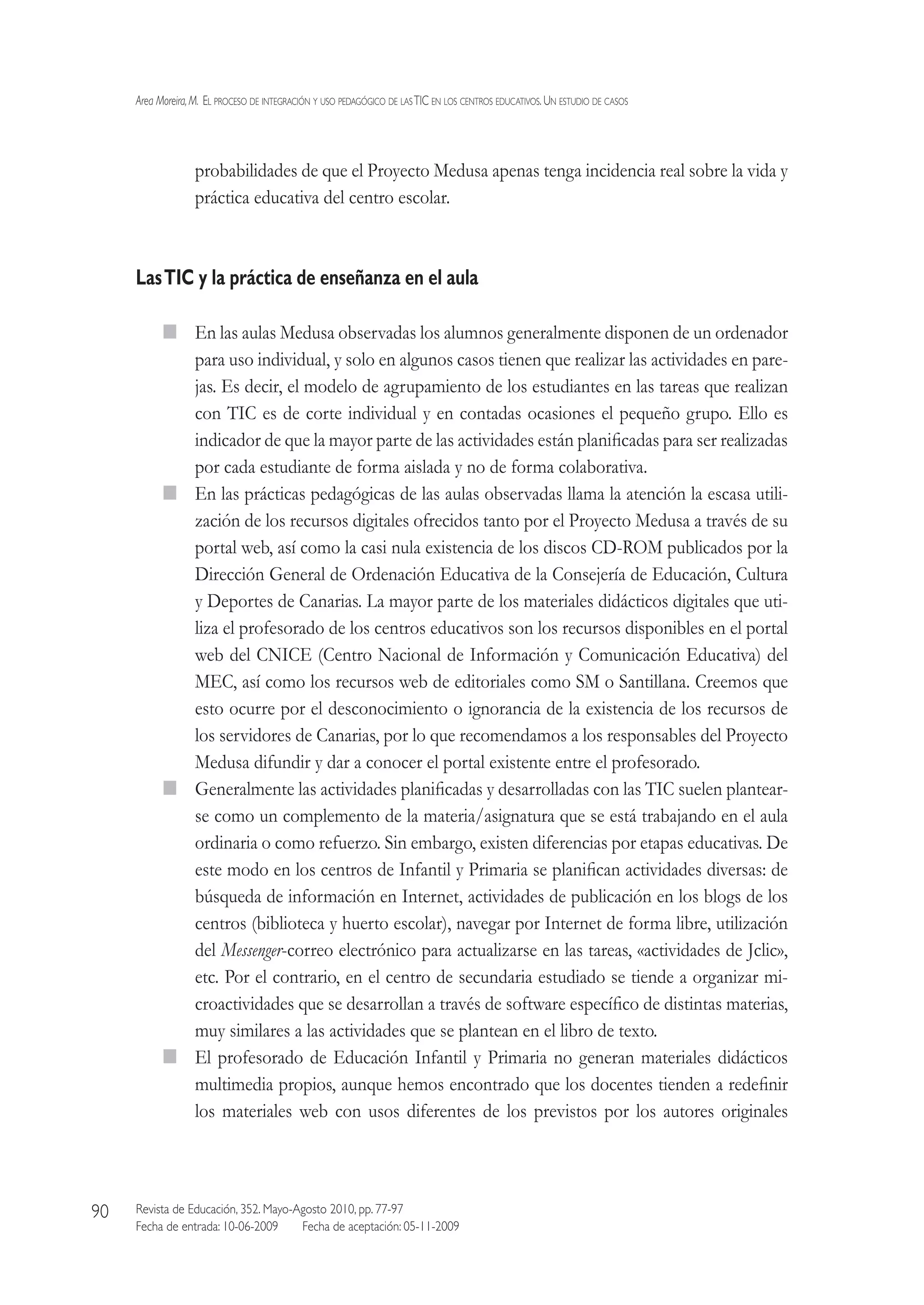 Area Moreira,M.  El proceso de integración y uso pedagógico de lasTIC en los centros educativos.Un estudio de casos
Revista de Educación, 352. Mayo-Agosto 2010, pp. 77-97
Fecha de entrada: 10-06-2009   Fecha de aceptación: 05-11-2009
90
probabilidades de que el Proyecto Medusa apenas tenga incidencia real sobre la vida y
práctica educativa del centro escolar.
LasTIC y la práctica de enseñanza en el aula
  En las aulas Medusa observadas los alumnos generalmente disponen de un ordenador
para uso individual, y solo en algunos casos tienen que realizar las actividades en pare-
jas. Es decir, el modelo de agrupamiento de los estudiantes en las tareas que realizan
con TIC es de corte individual y en contadas ocasiones el pequeño grupo. Ello es
indicador de que la mayor parte de las actividades están planificadas para ser realizadas
por cada estudiante de forma aislada y no de forma colaborativa.
  En las prácticas pedagógicas de las aulas observadas llama la atención la escasa utili-
zación de los recursos digitales ofrecidos tanto por el Proyecto Medusa a través de su
portal web, así como la casi nula existencia de los discos CD-ROM publicados por la
Dirección General de Ordenación Educativa de la Consejería de Educación, Cultura
y Deportes de Canarias. La mayor parte de los materiales didácticos digitales que uti-
liza el profesorado de los centros educativos son los recursos disponibles en el portal
web del CNICE (Centro Nacional de Información y Comunicación Educativa) del
MEC, así como los recursos web de editoriales como SM o Santillana. Creemos que
esto ocurre por el desconocimiento o ignorancia de la existencia de los recursos de
los servidores de Canarias, por lo que recomendamos a los responsables del Proyecto
Medusa difundir y dar a conocer el portal existente entre el profesorado.
  Generalmente las actividades planificadas y desarrolladas con las TIC suelen plantear-
se como un complemento de la materia/asignatura que se está trabajando en el aula
ordinaria o como refuerzo. Sin embargo, existen diferencias por etapas educativas. De
este modo en los centros de Infantil y Primaria se planifican actividades diversas: de
búsqueda de información en Internet, actividades de publicación en los blogs de los
centros (biblioteca y huerto escolar), navegar por Internet de forma libre, utilización
del Messenger-correo electrónico para actualizarse en las tareas, «actividades de Jclic»,
etc. Por el contrario, en el centro de secundaria estudiado se tiende a organizar mi-
croactividades que se desarrollan a través de software específico de distintas materias,
muy similares a las actividades que se plantean en el libro de texto.
  El profesorado de Educación Infantil y Primaria no generan materiales didácticos
multimedia propios, aunque hemos encontrado que los docentes tienden a redefinir
los materiales web con usos diferentes de los previstos por los autores originales
 
