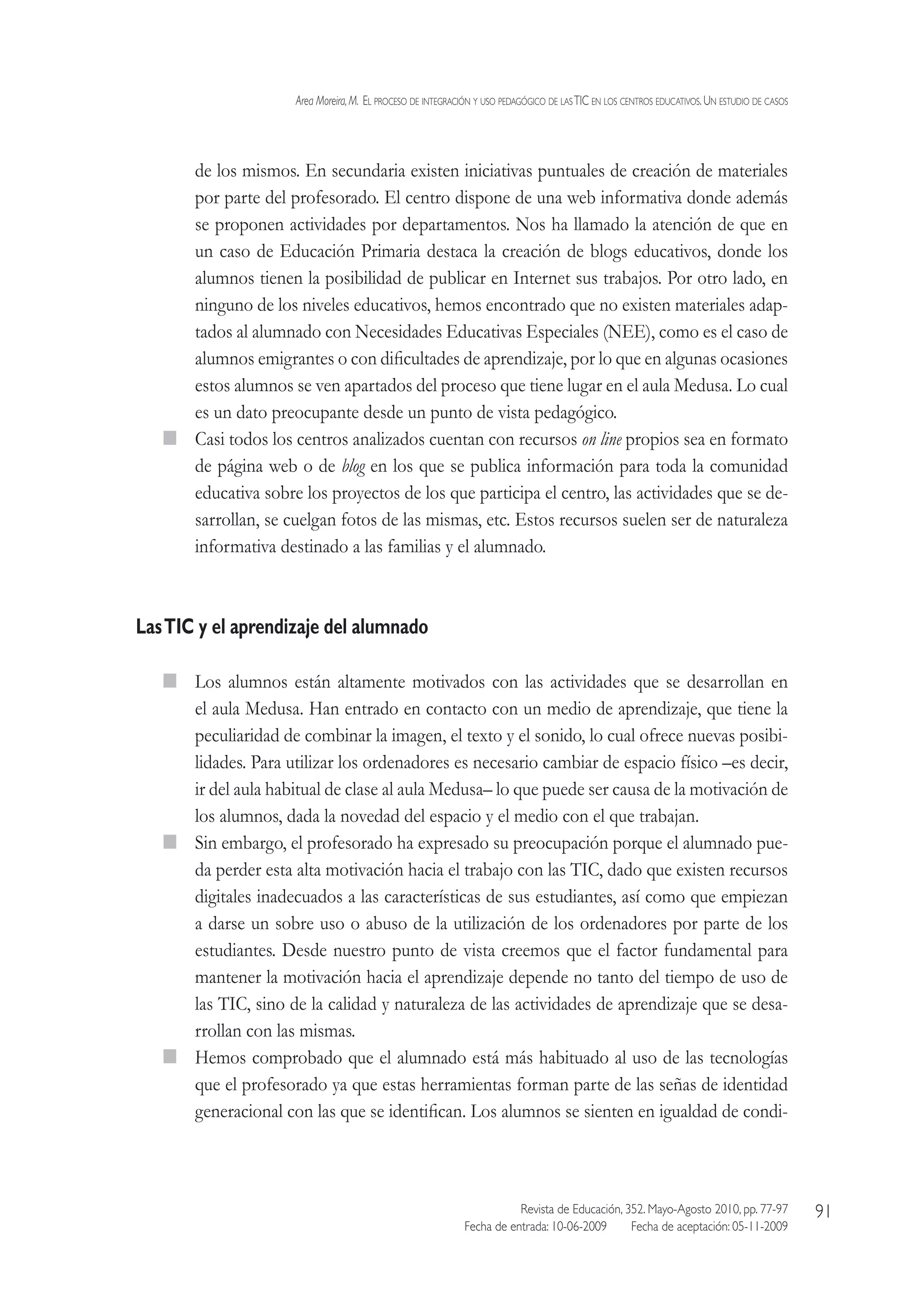 Area Moreira,M.  El proceso de integración y uso pedagógico de lasTIC en los centros educativos.Un estudio de casos
Revista de Educación, 352. Mayo-Agosto 2010, pp. 77-97
Fecha de entrada: 10-06-2009   Fecha de aceptación: 05-11-2009
91
de los mismos. En secundaria existen iniciativas puntuales de creación de materiales
por parte del profesorado. El centro dispone de una web informativa donde además
se proponen actividades por departamentos. Nos ha llamado la atención de que en
un caso de Educación Primaria destaca la creación de blogs educativos, donde los
alumnos tienen la posibilidad de publicar en Internet sus trabajos. Por otro lado, en
ninguno de los niveles educativos, hemos encontrado que no existen materiales adap-
tados al alumnado con Necesidades Educativas Especiales (NEE), como es el caso de
alumnos emigrantes o con dificultades de aprendizaje, por lo que en algunas ocasiones
estos alumnos se ven apartados del proceso que tiene lugar en el aula Medusa. Lo cual
es un dato preocupante desde un punto de vista pedagógico.
  Casi todos los centros analizados cuentan con recursos on line propios sea en formato
de página web o de blog en los que se publica información para toda la comunidad
educativa sobre los proyectos de los que participa el centro, las actividades que se de-
sarrollan, se cuelgan fotos de las mismas, etc. Estos recursos suelen ser de naturaleza
informativa destinado a las familias y el alumnado.
LasTIC y el aprendizaje del alumnado
  Los alumnos están altamente motivados con las actividades que se desarrollan en
el aula Medusa. Han entrado en contacto con un medio de aprendizaje, que tiene la
peculiaridad de combinar la imagen, el texto y el sonido, lo cual ofrece nuevas posibi-
lidades. Para utilizar los ordenadores es necesario cambiar de espacio físico –es decir,
ir del aula habitual de clase al aula Medusa– lo que puede ser causa de la motivación de
los alumnos, dada la novedad del espacio y el medio con el que trabajan.
  Sin embargo, el profesorado ha expresado su preocupación porque el alumnado pue-
da perder esta alta motivación hacia el trabajo con las TIC, dado que existen recursos
digitales inadecuados a las características de sus estudiantes, así como que empiezan
a darse un sobre uso o abuso de la utilización de los ordenadores por parte de los
estudiantes. Desde nuestro punto de vista creemos que el factor fundamental para
mantener la motivación hacia el aprendizaje depende no tanto del tiempo de uso de
las TIC, sino de la calidad y naturaleza de las actividades de aprendizaje que se desa-
rrollan con las mismas.
  Hemos comprobado que el alumnado está más habituado al uso de las tecnologías
que el profesorado ya que estas herramientas forman parte de las señas de identidad
generacional con las que se identifican. Los alumnos se sienten en igualdad de condi-
 