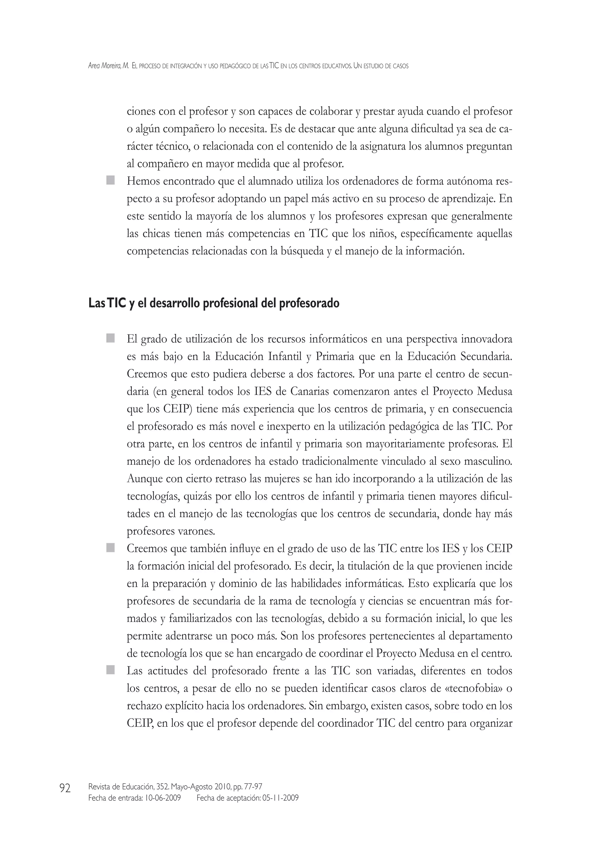 Area Moreira,M.  El proceso de integración y uso pedagógico de lasTIC en los centros educativos.Un estudio de casos
Revista de Educación, 352. Mayo-Agosto 2010, pp. 77-97
Fecha de entrada: 10-06-2009   Fecha de aceptación: 05-11-2009
92
ciones con el profesor y son capaces de colaborar y prestar ayuda cuando el profesor
o algún compañero lo necesita. Es de destacar que ante alguna dificultad ya sea de ca-
rácter técnico, o relacionada con el contenido de la asignatura los alumnos preguntan
al compañero en mayor medida que al profesor.
  Hemos encontrado que el alumnado utiliza los ordenadores de forma autónoma res-
pecto a su profesor adoptando un papel más activo en su proceso de aprendizaje. En
este sentido la mayoría de los alumnos y los profesores expresan que generalmente
las chicas tienen más competencias en TIC que los niños, específicamente aquellas
competencias relacionadas con la búsqueda y el manejo de la información.
LasTIC y el desarrollo profesional del profesorado
  El grado de utilización de los recursos informáticos en una perspectiva innovadora
es más bajo en la Educación Infantil y Primaria que en la Educación Secundaria.
Creemos que esto pudiera deberse a dos factores. Por una parte el centro de secun-
daria (en general todos los IES de Canarias comenzaron antes el Proyecto Medusa
que los CEIP) tiene más experiencia que los centros de primaria, y en consecuencia
el profesorado es más novel e inexperto en la utilización pedagógica de las TIC. Por
otra parte, en los centros de infantil y primaria son mayoritariamente profesoras. El
manejo de los ordenadores ha estado tradicionalmente vinculado al sexo masculino.
Aunque con cierto retraso las mujeres se han ido incorporando a la utilización de las
tecnologías, quizás por ello los centros de infantil y primaria tienen mayores dificul-
tades en el manejo de las tecnologías que los centros de secundaria, donde hay más
profesores varones.
  Creemos que también influye en el grado de uso de las TIC entre los IES y los CEIP
la formación inicial del profesorado. Es decir, la titulación de la que provienen incide
en la preparación y dominio de las habilidades informáticas. Esto explicaría que los
profesores de secundaria de la rama de tecnología y ciencias se encuentran más for-
mados y familiarizados con las tecnologías, debido a su formación inicial, lo que les
permite adentrarse un poco más. Son los profesores pertenecientes al departamento
de tecnología los que se han encargado de coordinar el Proyecto Medusa en el centro.
  Las actitudes del profesorado frente a las TIC son variadas, diferentes en todos
los centros, a pesar de ello no se pueden identificar casos claros de «tecnofobia» o
rechazo explícito hacia los ordenadores. Sin embargo, existen casos, sobre todo en los
CEIP, en los que el profesor depende del coordinador TIC del centro para organizar
 